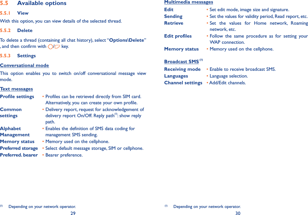 29 305.5  Available options5.5.1 ViewWith this option, you can view details of the selected thread.5.5.2 DeleteTo delete a thread (containing all chat history), select “Options\Delete” , and then confirm with  / key. 5.5.3 SettingsConversational modeThis option enables you to switch on/off conversational message view mode.Text messagesProfile settings •  Profiles can be retrieved directly from SIM card.Alternatively, you can create your own profile.Common settings•  Delivery report, request for acknowledgement of delivery report On/Off. Reply path(1): show reply path.Alphabet Management•  Enables the definition of SMS data coding for management SMS sending.Memory status •  Memory used on the cellphone.Preferred storage •  Select default message storage, SIM or cellphone.Preferred. bearer •  Bearer preference.(1)  Depending on your network operator.(1)  Depending on your network operator.Multimedia messagesEdit •  Set edit mode, image size and signature.Sending •  Set the values for validity period, Read report, etc.Retrieve •  Set the values for Home network, Roaming network, etc.Edit profiles •  Follow the same procedure as for setting your WAP connection.Memory status •  Memory used on the cellphone.Broadcast SMS (1)Receiving mode •  Enable to receive broadcast SMS.Languages •  Language selection.Channel settings •  Add/Edit channels.