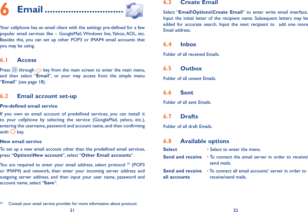 31 326.3  Create EmailSelect “Email\Options\Create Email” to enter write email interface.Input the initial letter of the recipient name. Subsequent letters may be added for accurate search. Input the next recipient to  add one more Email address.6.4  InboxFolder of all received Emails.6.5  OutboxFolder of all unsent Emails.6.6  SentFolder of all sent Emails.6.7  DraftsFolder of all draft Emails.6.8  Available optionsSelect   • Select to enter the menu.Send and receive • To connect the email server in order to receive/        send mails.Send and receive   • To connect all email accounts’ server in order toall accounts    receive/send mails.6 Email ..............................Your cellphone has an email client with the settings pre-defined for a few popular email services like – GoogleMail, Windows live, Yahoo, AOL, etc. Besides this, you can set up other POP3 or IMAP4 email accounts that you may be using.6.1  AccessPress  through   key from the main screen to enter the main menu, and then select “Email”, or your may access from the simple menu “Email” (see page 18).6.2  Email account set-upPre-defined email serviceIf you own an email account of predefined services, you can install it to your cellphone by selecting the service (GoogleMail, yahoo, etc.), entering the username, password and account name, and then confirming with   key.New email serviceTo set up a new email account other than the predefined email services, press “Options\New account”, select “Other Email accounts”. You are required to enter your email address, select protocol (1) (POP3 or IMAP4) and network, then enter your incoming server address and outgoing server address, and then input your user name, password and account name, select “Save”.(1)  Consult your email service provider for more information about protocol.