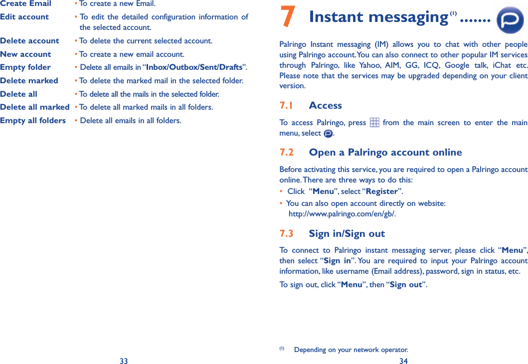 33 347 Instant messaging (1) .......Palringo Instant messaging (IM) allows you to chat with other people using Palringo account. You can also connect to other popular IM services through Palringo, like Yahoo, AIM, GG, ICQ, Google talk, iChat etc. Please note that the services may be upgraded depending on your client version.7.1  AccessTo access Palringo, press  from the main screen to enter the main menu, select  .7.2  Open a Palringo account onlineBefore activating this service, you are required to open a Palringo account online. There are three ways to do this:•   Click  “Menu”, select “Register”. •   You can also open account directly on website: http://www.palringo.com/en/gb/.7.3  Sign in/Sign outTo connect to Palringo instant messaging server, please click “Menu”, then select “Sign in”. You are required to input your Palringo account information, like username (Email address), password, sign in status, etc.To sign out, click “Menu”, then “Sign out”.(1)  Depending on your network operator.Create Email • To create a new Email.Edit account • To edit the detailed configuration information of       the selected account.Delete account • To delete the current selected account.New account • To create a new email account.Empty folder • Delete all emails in “Inbox/Outbox/Sent/Drafts”.Delete marked • To delete the marked mail in the selected folder.Delete all • To delete all the mails in the selected folder.Delete all marked • To delete all marked mails in all folders.Empty all folders  • Delete all emails in all folders.