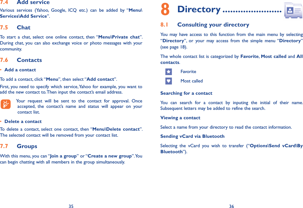 35 367.4  Add serviceVarious services (Yahoo, Google, ICQ etc.) can be added by “Menu\Services\Add Service”. 7.5  ChatTo start a chat, select one online contact, then “Menu\Private chat”. During chat, you can also exchange voice or photo messages with your community.7.6  Contacts•  Add a contactTo add a contact, click “Menu”, then select “Add contact”. First, you need to specify which service, Yahoo for example, you want to add the new contact to. Then input the contact’s email address.  Your request will be sent to the contact for approval. Once accepted, the contact’s name and status will appear on your contact list.•  Delete a contactTo delete a contact, select one contact, then “Menu\Delete contact”. The selected contact will be removed from your contact list.7.7  GroupsWith this menu, you can “Join a group” or “Create a new group”. You can begin chatting with all members in the group simultaneously. 8 Directory .......................8.1  Consulting your directoryYou may have access to this function from the main menu by selecting  “Directory”, or your may access from the simple menu “Directory” (see page 18).The whole contact list is categorized by Favorite,  Most called and All contacts.      Favorite     Most calledSearching for a contactYou can search for a contact by inputing the initial of their name. Subsequent letters may be added to refine the search.Viewing a contactSelect a name from your directory to read the contact information.Sending vCard via BluetoothSelecting the vCard you wish to transfer (“Options\Send vCard\By Bluetooth”).