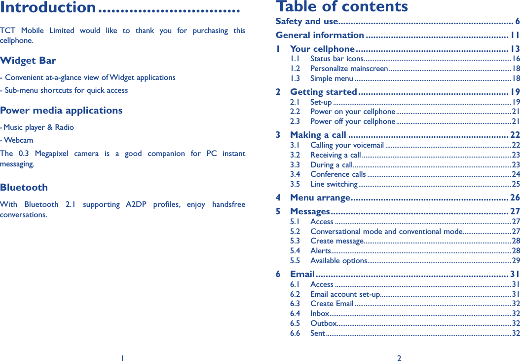 1 2Introduction ................................TCT Mobile Limited would like to thank you for purchasing this cellphone.Widget Bar - Convenient at-a-glance view of Widget applications - Sub-menu shortcuts for quick access Power media applications- Music player &amp; Radio- WebcamThe 0.3 Megapixel camera is a good companion for PC instant messaging.BluetoothWith Bluetooth 2.1 supporting A2DP profiles, enjoy handsfree conversations.Table of contentsSafety and use ...................................................................... 6General information ......................................................... 111 Your cellphone ............................................................. 131.1  Status bar icons ..................................................................................161.2 Personalize mainscreen ....................................................................181.3 Simple menu .......................................................................................182 Getting started ............................................................ 192.1 Set-up ...................................................................................................192.2  Power on your cellphone ................................................................212.3  Power off your cellphone ................................................................213  Making a call ................................................................ 223.1  Calling your voicemail ......................................................................223.2  Receiving a call ...................................................................................233.3  During a call ........................................................................................233.4 Conference calls ................................................................................243.5 Line switching .....................................................................................254 Menu arrange ............................................................... 265 Messages ....................................................................... 275.1 Access ..................................................................................................275.2  Conversational mode and conventional mode ...........................275.3 Create message ..................................................................................285.4 Alerts ....................................................................................................285.5 Available options ................................................................................296 Email ............................................................................. 316.1 Access ..................................................................................................316.2  Email account set-up.........................................................................316.3 Create Email .......................................................................................326.4 Inbox .....................................................................................................326.5 Outbox .................................................................................................326.6 Sent .......................................................................................................32