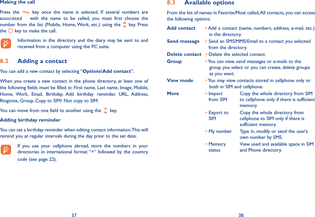 37 38Making the callPress the   key once the name is selected. If several numbers are associated  with the name to be called, you must first choose the number from the list (Mobile, Home, Work, etc.) using the   key. Press the   key to make the call.  Information in the directory and the diary may be sent to and received from a computer using the PC suite.8.2  Adding a contactYou can add a new contact by selecting “Options\Add contact”.When you create a new contact in the phone directory, at least one of the following fields must be filled in: First name, Last name, Image, Mobile, Home, Work, Email, Birthday, Add birthday reminder, URL, Address, Ringtone, Group, Copy to SIM/ Not copy to SIM.You can move from one field to another using the   key.Adding birthday reminderYou can set a birthday reminder when editing contact information. This will remind you at regular intervals during the day prior to the set date.  If you use your cellphone abroad, store the numbers in your directories in international format “+” followed by the country code (see page 22).8.3 Available optionsFrom the list of names in Favorite/Most called, All contacts, you can access the following options:Add contact •  Add a contact (name, numbers, address, e-mail, etc.) in the directory.Send message •  Send an SMS/MMS/Email to a contact you selected from the directory.Delete contact • Delete the selected contact.Group •  You can view, send messages or e-mails to the group you select or you can create, delete groups as you want.View mode •  You may view contacts stored in cellphone only or both in SIM and cellphone.More •  Import from SIMCopy the whole directory from SIM to cellphone only if there is sufficient memory.•  Export to SIMCopy the whole directory from cellphone to SIM only if there is sufficient memory.• My number  Type in, modify or send the user’s own number by SMS.•  Memory statusView used and available space in SIM and Phone directory.