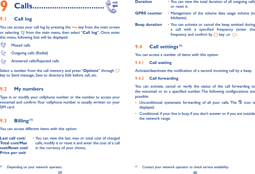 39 409 Calls .................................9.1 Call log You can access your call log by pressing the   key from the main screen or selecting   from the main menu, then select “Call log”. Once enter this menu, following lists will be displayed: Missed calls  Outgoing calls (Redial)  Answered calls/Rejected callsSelect a number from the call memory and press “Options” through    key to Send message, Save to directory, Edit before call, etc.9.2 My numbers Type in or modify your cellphone number or the number to access your voicemail and confirm. Your cellphone number is usually written on your SIM card. 9.3 Billing (1)You can access different items with this option:Last call cost/ Total cost/Max cost/Reset cost/ Price per unit• You can view the last, max or total cost of charged calls, modify it or reset it and enter the cost of a call in the currency of your choice.Duration • You can view the total duration of all outgoing calls or reset it.GPRS counter • Management of the volume data usage volume (in kilobytes).Beep duration • You can activate or cancel the beep emitted during a call with a specified frequency (enter the frequency and confirm by   key ,or  .9.4 Call settings (1)You can access a number of items with this option:9.4.1  Call waitingActivate/deactivate the notification of a second incoming call by a beep. 9.4.2  Call forwardingYou can activate, cancel or verify the status of the call forwarding to the voicemail or to a specified number. The following configurations are possible:•  Unconditional: systematic forwarding of all your calls. The   icon is displayed.•  Conditional: if your line is busy, if you don’t answer or if you are outside the network range.(1)  Contact your network operator to check service availability. (1)  Depending on your network operator.