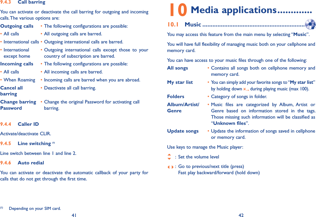 41 429.4.3  Call barringYou can activate or deactivate the call barring for outgoing and incoming calls. The various options are:Outgoing calls • The following configurations are possible:• All calls  • All outgoing calls are barred.• International calls • Outgoing international calls are barred.• International   • Outgoing international calls except those to your   except home    country of subscription are barred. Incoming calls • The following configurations are possible:• All calls  • All incoming calls are barred.• When Roaming  • Incoming calls are barred when you are abroad.Cancel all  • Deactivate all call barring.barringChange barring • Change the original Password for activating call Password     barring.9.4.4  Caller IDActivate/deactivate CLIR.9.4.5  Line switching (1)Line switch between line 1 and line 2.9.4.6  Auto redialYou can activate or deactivate the automatic callback of your party for calls that do not get through the first time. (1)  Depending on your SIM card.10 Media applications .............10.1 Music ...............................................................  You may access this feature from the main menu by selecting “Music”.You will have full flexibility of managing music both on your cellphone and memory card.You can have access to your music files through one of the following:All songs  • Contains all songs both on cellphone memory and memory card.My star list  • You can simply add your favorite songs to “My star list” by holding down   during playing music (max 100).Folders  • Category of songs in folder.Album/Artist/  • Music files are categorized by Album, Artist or Genre  Genre based on information stored in the tags. Those missing such information will be classified as “Unknown files”.Update songs  • Update the information of songs saved in cellphone or memory card.Use keys to manage the Music player:   :  Set the volume level :  Go to previous/next title (press)    Fast play backward/forward (hold down)