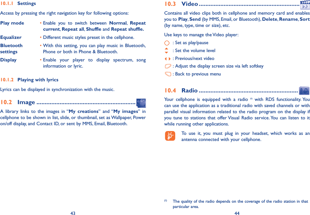 43 4410.1.1 SettingsAccess by pressing the right navigation key for following options:Play mode •  Enable you to switch between Normal,  Repeat current, Repeat all, Shuffle and Repeat shuffle.Equalizer • Different music styles preset in the cellphone.  Bluetooth settings•  With this setting, you can play music in Bluetooth, Phone or both in Phone &amp; Bluetooth.Display •  Enable your player to display spectrum, song information or lyric.10.1.2  Playing with lyricsLyrics can be displayed in synchronization with the music.10.2 Image .................................................................A library links to the images in “My creations” and “My images” in cellphone to be shown in list, slide, or thumbnail, set as Wallpaper, Power on/off display, and Contact ID, or sent by MMS, Email, Bluetooth.10.3 Video ..................................................................Contains all video clips both in cellphone and memory card and enables you to Play, Send (by MMS, Email, or Bluetooth), Delete, Rename, Sort (by name, type, time or size), etc.Use keys to manage the Video player:  : Set as play/pause  : Set the volume level : Previous/next video : Adjust the display screen size via left softkey : Back to previous menu10.4 Radio ................................................................Your cellphone is equipped with a radio (1) with RDS functionality. You can use the application as a traditional radio with saved channels or with parallel visual information related to the radio program on the display if you tune to stations that offer Visual Radio service. You can listen to it while running other applications.  To use it, you must plug in your headset, which works as an antenna connected with your cellphone.(1)  The quality of the radio depends on the coverage of the radio station in that particular area.