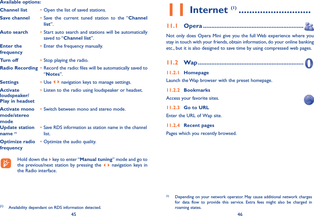 45 46Available options: Channel list  • Open the list of saved stations.Save channel  • Save the current tuned station to the “Channel list”.Auto search  • Start auto search and stations will be automatically saved to “Channel list”.Enter the   • Enter the frequency manually. frequency  Turn off  • Stop playing the radio.Radio Recording  • Record the radio: files will be automatically saved to “Notes”.Settings  • Use   navigation keys to manage settings.Activate   • Listen to the radio using loudspeaker or headset.loudspeaker/Play in headsetActivate mono   • Switch between mono and stereo mode.mode/stereo modeUpdate station   • Save RDS information as station name in the channel name (1)  list.Optimize radio   • Optimize the audio quality.frequency  Hold down the   key to enter “Manual tuning” mode and go to the previous/next station by pressing the   navigation keys in the Radio interface.(1)  Availability dependant on RDS information detected.11 Internet (1) ...........................11.1 Opera ...............................................................Not only does Opera Mini give you the full Web experience where you stay in touch with your friends, obtain information, do your online banking etc., but it is also designed to save time by using compressed web pages.11.2 Wap .................................................................11.2.1 HomepageLaunch the Wap browser with the preset homepage.11.2.2 BookmarksAccess your favorite sites.11.2.3  Go to URLEnter the URL of Wap site.11.2.4 Recent pagesPages which you recently browsed.(1)  Depending on your network operator. May cause additional network charges for data flow to provide this service. Extra fees might also be charged in roaming states.