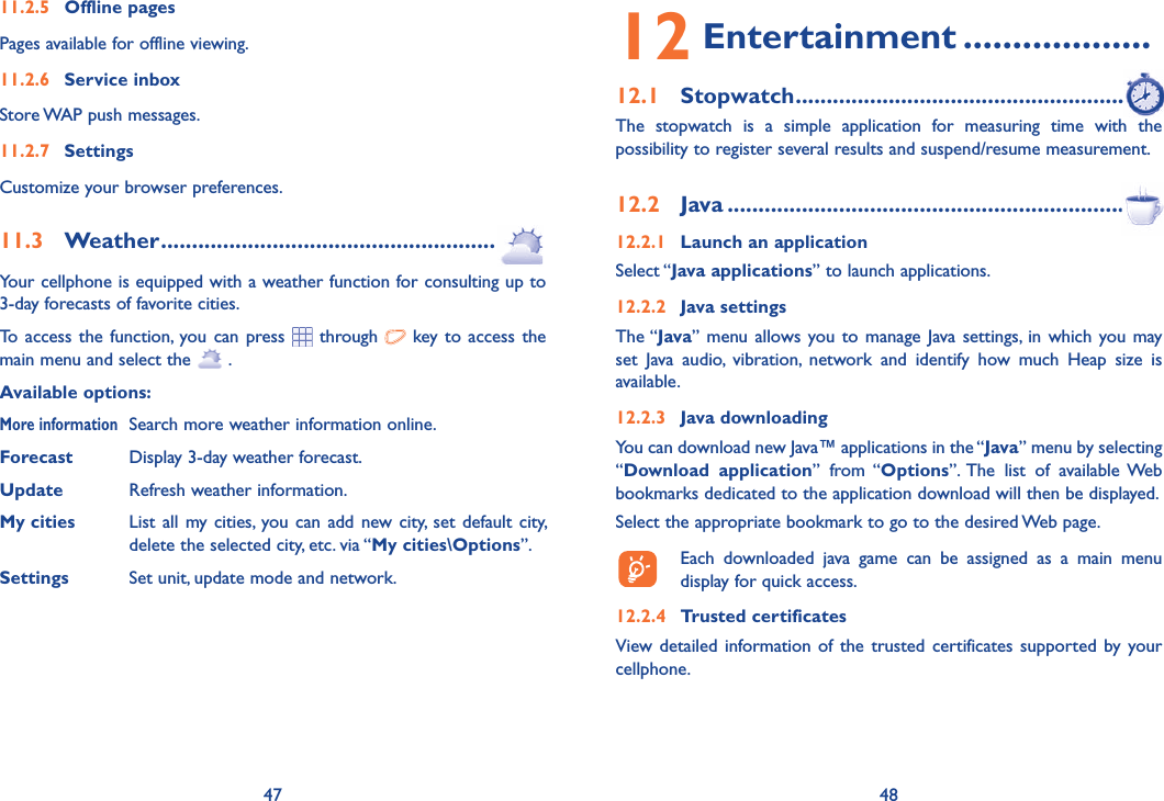47 4811.2.5 Offline pagesPages available for offline viewing.11.2.6 Service inboxStore WAP push messages.11.2.7 Settings Customize your browser preferences.11.3 Weather ......................................................Your cellphone is equipped with a weather function for consulting up to 3-day forecasts of favorite cities.To access the function, you can press  through   key to access the main menu and select the   .Available options:More information  Search more weather information online.Forecast  Display 3-day weather forecast.Update  Refresh weather information.My cities  List all my cities, you can add new city, set default city,   delete the selected city, etc. via “My cities\Options”. Settings  Set unit, update mode and network.12 Entertainment ...................12.1 Stopwatch ........................................................The stopwatch is a simple application for measuring time with the possibility to register several results and suspend/resume measurement.12.2 Java ..................................................................12.2.1  Launch an applicationSelect “Java applications” to launch applications.12.2.2 Java settingsThe “Java” menu allows you to manage Java settings, in which you may set Java audio, vibration, network and identify how much Heap size is available.12.2.3 Java downloading You can download new Java™ applications in the “Java” menu by selecting “Download application” from “Options”. The list of available Web bookmarks dedicated to the application download will then be displayed.Select the appropriate bookmark to go to the desired Web page.  Each downloaded java game can be assigned as a main menu display for quick access.12.2.4  Trusted certificates   View detailed information of the trusted certificates supported by your cellphone.