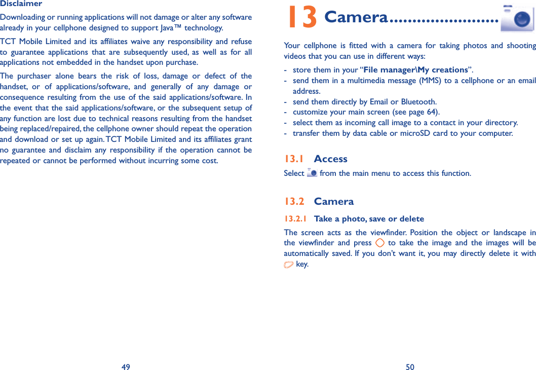 49 50Disclaimer Downloading or running applications will not damage or alter any software already in your cellphone designed to support Java™ technology.TCT Mobile Limited and its affiliates waive any responsibility and refuse to guarantee applications that are subsequently used, as well as for all applications not embedded in the handset upon purchase.The purchaser alone bears the risk of loss, damage or defect of the handset, or of applications/software, and generally of any damage or consequence resulting from the use of the said applications/software. In the event that the said applications/software, or the subsequent setup of any function are lost due to technical reasons resulting from the handset being replaced/repaired, the cellphone owner should repeat the operation and download or set up again. TCT Mobile Limited and its affiliates grant no guarantee and disclaim any responsibility if the operation cannot be repeated or cannot be performed without incurring some cost.13 Camera ........................Your cellphone is fitted with a camera for taking photos and shooting videos that you can use in different ways:-  store them in your “File manager\My creations”.-  send them in a multimedia message (MMS) to a cellphone or an email address.-  send them directly by Email or Bluetooth.-  customize your main screen (see page 64).-  select them as incoming call image to a contact in your directory.-  transfer them by data cable or microSD card to your computer.13.1 AccessSelect   from the main menu to access this function.13.2 Camera13.2.1  Take a photo, save or deleteThe screen acts as the viewfinder. Position the object or landscape in the viewfinder and press   to take the image and the images will be automatically saved. If you don’t want it, you may directly delete it with   key.