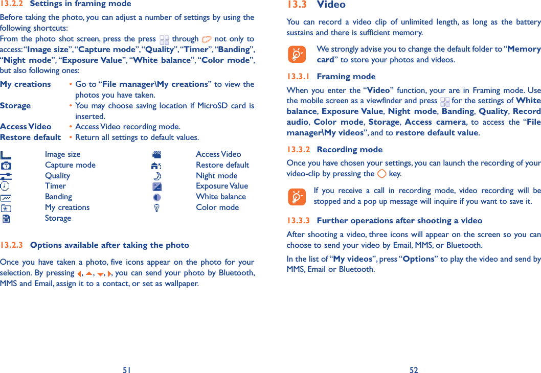 51 5213.2.2  Settings in framing modeBefore taking the photo, you can adjust a number of settings by using the following shortcuts:From the photo shot screen, press the press   through   not only to access: “Image size”, “Capture mode”, “Quality”, “Timer”, “Banding”, “Night mode”, “Exposure Value”, “White balance”, “Color mode”, but also following ones:My creations • Go to “File manager\My creations” to view the photos you have taken.Storage  • You may choose saving location if MicroSD card is inserted.Access Video  • Access Video recording mode.Restore default  • Return all settings to default values. Image size Capture mode Quality Timer Banding My creations Storage13.2.3  Options available after taking the photoOnce you have taken a photo, five icons appear on the photo for your selection. By pressing  ,  ,  ,  , you can send your photo by Bluetooth, MMS and Email, assign it to a contact, or set as wallpaper.13.3 VideoYou can record a video clip of unlimited length, as long as the battery sustains and there is sufficient memory.  We strongly advise you to change the default folder to “Memory card” to store your photos and videos.13.3.1 Framing modeWhen you enter the “Video” function, your are in Framing mode. Use the mobile screen as a viewfinder and press   for the settings of White balance,  Exposure Value,  Night mode,  Banding,  Quality,  Record audio,  Color mode,  Storage,  Access camera, to access the “File manager\My videos”, and to restore default value.13.3.2 Recording modeOnce you have chosen your settings, you can launch the recording of your video-clip by pressing the   key.   If you receive a call in recording mode, video recording will be stopped and a pop up message will inquire if you want to save it.13.3.3  Further operations after shooting a videoAfter shooting a video, three icons will appear on the screen so you can choose to send your video by Email, MMS, or Bluetooth.In the list of “My videos”, press “Options” to play the video and send by MMS, Email or Bluetooth. Access Video Restore default Night mode Exposure Value White balance Color mode