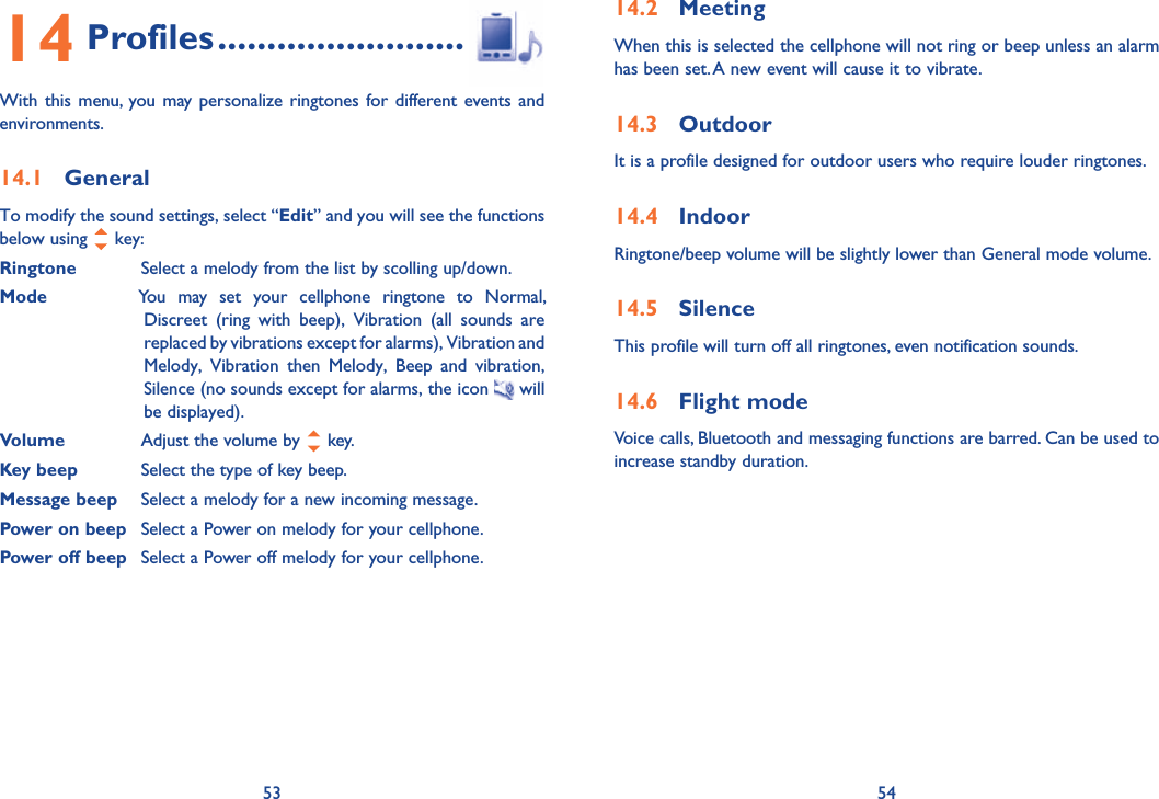 53 5414 Profiles .........................With this menu, you may personalize ringtones for different events and environments.14.1 GeneralTo modify the sound settings, select “Edit” and you will see the functions below using   key:Ringtone  Select a melody from the list by scolling up/down.Mode  You may set your cellphone ringtone to Normal, Discreet (ring with beep), Vibration (all sounds are replaced by vibrations except for alarms), Vibration and Melody, Vibration then Melody, Beep and vibration, Silence (no sounds except for alarms, the icon  will be displayed).Volume  Adjust the volume by   key.Key beep  Select the type of key beep.Message beep  Select a melody for a new incoming message.Power on beep  Select a Power on melody for your cellphone.Power off beep  Select a Power off melody for your cellphone.14.2 MeetingWhen this is selected the cellphone will not ring or beep unless an alarm has been set. A new event will cause it to vibrate.14.3 OutdoorIt is a profile designed for outdoor users who require louder ringtones.14.4 IndoorRingtone/beep volume will be slightly lower than General mode volume. 14.5 SilenceThis profile will turn off all ringtones, even notification sounds.14.6 Flight modeVoice calls, Bluetooth and messaging functions are barred. Can be used to increase standby duration.