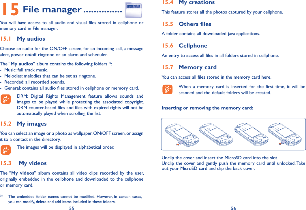 55 5615 File manager ...............You will have access to all audio and visual files stored in cellphone or memory card in File manager.15.1 My audiosChoose an audio for the ON/OFF screen, for an incoming call, a message alert, power on/off ringtone or an alarm and scheduler.The “My audios” album contains the following folders (1):-  Music: full track music.-  Melodies: melodies that can be set as ringtone.-  Recorded: all recorded sounds.-  General: contains all audio files stored in cellphone or memory card.  DRM: Digital Rights Management feature allows sounds and images to be played while protecting the associated copyright. DRM counter-based files and files with expired rights will not be automatically played when scrolling the list.15.2 My imagesYou can select an image or a photo as wallpaper, ON/OFF screen, or assign it to a contact in the directory.  The images will be displayed in alphabetical order.15.3   My videosThe “My videos” album contains all video clips recorded by the user, originally embedded in the cellphone and downloaded to the cellphone or memory card.(1)  The embedded folder names cannot be modified. However, in certain cases, you can modify, delete and add items included in these folders.15.4 My creationsThis feature stores all the photos captured by your cellphone.15.5 Others filesA folder contains all downloaded java applications.15.6 CellphoneAn entry to access all files in all folders stored in cellphone. 15.7 Memory cardYou can access all files stored in the memory card here.  When a memory card is inserted for the first time, it will be scanned and the default folders will be created.Inserting or removing the memory card:Unclip the cover and insert the MicroSD card into the slot.Unclip the cover and gently push the memory card until unlocked. Take out your MicroSD card and clip the back cover.