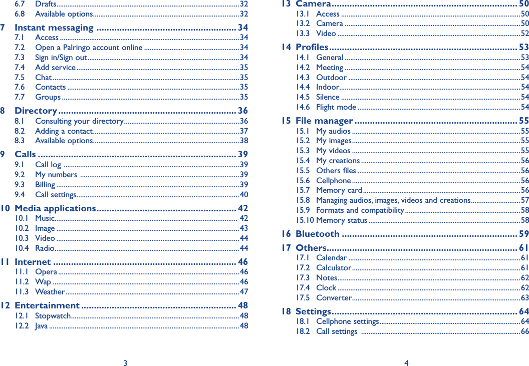 3 46.7 Drafts....................................................................................................326.8 Available options ................................................................................327 Instant messaging  ....................................................... 347.1 Access ..................................................................................................347.2  Open a Palringo account online ....................................................347.3  Sign in/Sign out ...................................................................................347.4 Add service .........................................................................................357.5 Chat ......................................................................................................357.6 Contacts ..............................................................................................357.7 Groups .................................................................................................358 Directory ...................................................................... 368.1  Consulting your directory ...............................................................368.2  Adding a contact ................................................................................378.3 Available options ................................................................................389 Calls .............................................................................. 399.1  Call log  ................................................................................................399.2  My numbers  .......................................................................................399.3 Billing ....................................................................................................399.4 Call settings .........................................................................................4010 Media applications ....................................................... 4210.1 Music.................................................................................................... 4210.2 Image ....................................................................................................4310.3 Video ....................................................................................................4410.4 Radio .....................................................................................................4411 Internet ........................................................................ 4611.1 Opera ...................................................................................................4611.2 Wap ......................................................................................................4611.3 Weather ...............................................................................................4712 Entertainment ............................................................. 4812.1 Stopwatch ............................................................................................4812.2 Java ........................................................................................................4813 Camera ......................................................................... 5013.1 Access ..................................................................................................5013.2 Camera ................................................................................................5013.3 Video ....................................................................................................5214 Profiles .......................................................................... 5314.1 General ................................................................................................5314.2 Meeting ................................................................................................5414.3 Outdoor ..............................................................................................5414.4 Indoor...................................................................................................5414.5 Silence ..................................................................................................5414.6 Flight mode .........................................................................................5415 File manager ................................................................ 5515.1 My audios ............................................................................................5515.2 My images ............................................................................................5515.3 My videos ............................................................................................5515.4 My creations .......................................................................................5615.5 Others files .........................................................................................5615.6 Cellphone ............................................................................................5615.7 Memory card ......................................................................................5615.8  Managing audios, images, videos and creations ...........................5715.9  Formats and compatibility ...............................................................5815.10 Memory status ...................................................................................5816 Bluetooth ..................................................................... 5917 Others ........................................................................... 6117.1 Calendar ..............................................................................................6117.2 Calculator ............................................................................................6117.3 Notes ....................................................................................................6217.4 Clock ....................................................................................................6217.5 Converter ............................................................................................6318 Settings ......................................................................... 6418.1 Cellphone settings .............................................................................6418.2 Call settings  .......................................................................................66