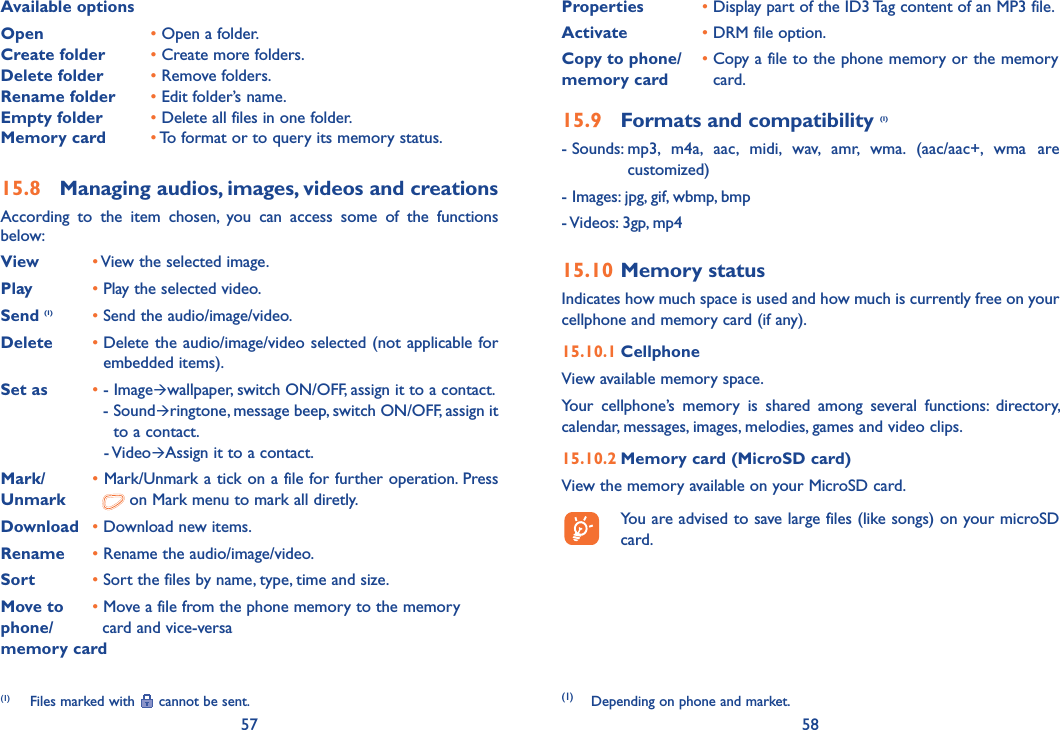 57 58Available optionsOpen   • Open a folder.Create folder • Create more folders.Delete folder • Remove folders.Rename folder • Edit folder’s name.Empty folder • Delete all files in one folder.Memory card • To format or to query its memory status.15.8  Managing audios, images, videos and creationsAccording to the item chosen, you can access some of the functions below:View •  View the selected image.Play • Play the selected video.Send (1) • Send the audio/image/video.Delete •  Delete the audio/image/video selected (not applicable for embedded items).Set as • -  ImageÆwallpaper, switch ON/OFF, assign it to a contact.     -  SoundÆringtone, message beep, switch ON/OFF, assign it to a contact.    -  VideoÆAssign it to a contact.Mark/  • Mark/Unmark a tick on a file for further operation. Press Unmark    on Mark menu to mark all diretly.Download • Download new items.Rename • Rename the audio/image/video.Sort • Sort the files by name, type, time and size.Move to  • Move a file from the phone memory to the memoryphone/   card and vice-versamemory card(1)  Files marked with   cannot be sent.Properties • Display part of the ID3 Tag content of an MP3 file.Activate • DRM file option.Copy to phone/memory card•  Copy a file to the phone memory or the memory card.15.9  Formats and compatibility (1)- Sounds:  mp3, m4a, aac, midi, wav, amr, wma. (aac/aac+, wma are customized)- Images: jpg, gif, wbmp, bmp- Videos: 3gp, mp415.10 Memory statusIndicates how much space is used and how much is currently free on your cellphone and memory card (if any).15.10.1 CellphoneView available memory space.Your cellphone’s memory is shared among several functions: directory, calendar, messages, images, melodies, games and video clips.15.10.2 Memory card (MicroSD card)View the memory available on your MicroSD card.  You are advised to save large files (like songs) on your microSD card. (1) Depending on phone and market.