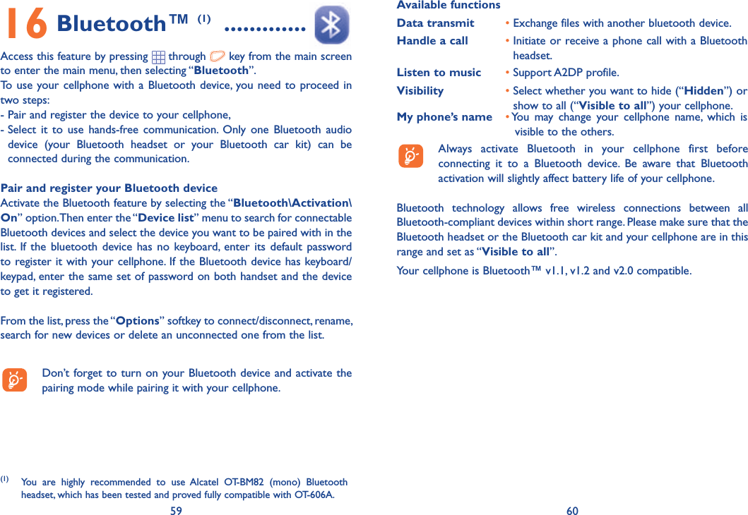 59 6016 Bluetooth™ (1)  .............Access this feature by pressing   through   key from the main screen to enter the main menu, then selecting “Bluetooth”.To use your cellphone with a Bluetooth device, you need to proceed in two steps:- Pair and register the device to your cellphone,-  Select it to use hands-free communication. Only one Bluetooth audio device (your Bluetooth headset or your Bluetooth car kit) can be connected during the communication.Pair and register your Bluetooth deviceActivate the Bluetooth feature by selecting the “Bluetooth\Activation\On” option. Then enter the “Device list” menu to search for connectable Bluetooth devices and select the device you want to be paired with in the list. If the bluetooth device has no keyboard, enter its default password to register it with your cellphone. If the Bluetooth device has keyboard/keypad, enter the same set of password on both handset and the device to get it registered.From the list, press the “Options” softkey to connect/disconnect, rename, search for new devices or delete an unconnected one from the list.  Don’t forget to turn on your Bluetooth device and activate the pairing mode while pairing it with your cellphone.(1) You are highly recommended to use Alcatel OT-BM82 (mono) Bluetooth headset, which has been tested and proved fully compatible with OT-606A.Available functionsData transmit •  Exchange files with another bluetooth device.Handle a call •  Initiate or receive a phone call with a Bluetooth headset.Listen to music • Support A2DP profile.Visibility •  Select whether you want to hide (“Hidden”) or show to all (“Visible to all”) your cellphone.My phone’s name •  You may change your cellphone name, which is visible to the others.  Always activate Bluetooth in your cellphone first before connecting it to a Bluetooth device. Be aware that Bluetooth activation will slightly affect battery life of your cellphone.Bluetooth technology allows free wireless connections between all Bluetooth-compliant devices within short range. Please make sure that the Bluetooth headset or the Bluetooth car kit and your cellphone are in this range and set as “Visible to all”.Your cellphone is Bluetooth™ v1.1, v1.2 and v2.0 compatible.