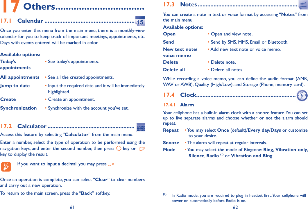61 6217 Others ..................................17.1 Calendar ........................................................Once you enter this menu from the main menu, there is a monthly-view calendar for you to keep track of important meetings, appointments, etc. Days with events entered will be marked in color.Available options:Today&apos;s appointments• See today’s appointments.All appointments •  See all the created appointments.Jump to date •  Input the required date and it will be immediately highlighted.Create •  Create an appointment.Synchronization •  Synchronize with the account you&apos;ve set.17.2 Calculator .........................................................Access this feature by selecting “Calculator” from the main menu.Enter a number, select the type of operation to be performed using the navigation keys, and enter the second number, then press   key or    key to display the result.  If you want to input a decimal, you may press   Once an operation is complete, you can select “Clear” to clear numbers and carry out a new operation.To return to the main screen, press the “Back” softkey.17.3 Notes .................................................................You can create a note in text or voice format by accessing “Notes” from the main menu.Available options:Open       •  Open and view note.Send•  Send by SMS, MMS, Email or Bluetooth.New text note/voice memo•  Add new text note or voice memo.Delete •  Delete note.Delete all •  Delete all notes.While recording a voice memo, you can define the audio format (AMR, WAV or AWB), Quality (High/Low), and Storage (Phone, memory card).17.4 Clock .................................................................17.4.1 AlarmYour cellphone has a built-in alarm clock with a snooze feature. You can set up to five separate alarms and choose whether or not the alarm should repeat.Repeat •  You may select Once (default)/Every day/Days or customize to your desire.Snooze •  The alarm will repeat at regular intervals. Mode •  You may select the mode of Ringtone: Ring,  Vibration only, Silence, Radio (1) or Vibration and Ring.(1) In Radio mode, you are required to plug in headset first. Your cellphone will power on automatically before Radio is on.