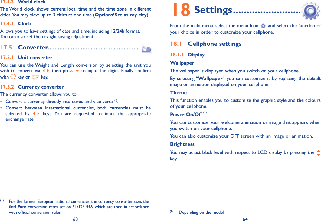 63 6417.4.2 World clockThe World clock shows current local time and the time zone in different cities. You may view up to 3 cities at one time (Options\Set as my city). 17.4.3 ClockAllows you to have settings of date and time, including 12/24h format.You can also set the daylight saving adjustment.17.5 Converter.........................................................17.5.1 Unit converterYou can use the Weight and Length conversion by selecting the unit you wish to convert via  , then press   to input the digits. Finally confirm with   key or   key.17.5.2 Currency converterThe currency converter allows you to:•  Convert a currency directly into euros and vice versa (1).•  Convert between international currencies, both currencies must be selected by   keys. You are requested to input the appropriate exchange rate.(1) For the former European national currencies, the currency converter uses the final Euro conversion rates set on 31/12/1998, which are used in accordance with official conversion rules.18 Settings ................................From the main menu, select the menu icon   and select the function of your choice in order to customize your cellphone.18.1 Cellphone settings18.1.1 DisplayWallpaperThe wallpaper is displayed when you switch on your cellphone.By selecting “Wallpaper” you can customize it by replacing the default image or animation displayed on your cellphone.ThemeThis function enables you to customize the graphic style and the colours of your cellphone.Power On/Off (1)You can customize your welcome animation or image that appears when you switch on your cellphone.You can also customize your OFF screen with an image or animation.BrightnessYou may adjust black level with respect to LCD display by pressing the   key.(1)  Depending on the model.