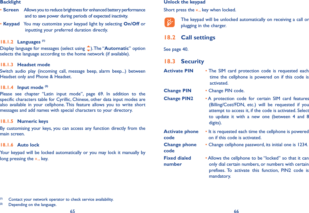 65 66Backlight• Screen  Allows you to reduce brightness for enhanced battery performance and to save power during periods of expected inactivity.• Keypad  You may customize your keypad light by selecting On/Off or inputting your preferred duration directly.18.1.2 Languages (1)Display language for messages (select using  ). The “Automatic” option selects the language according to the home network (if available).18.1.3 Headset modeSwitch audio play (incoming call, message beep, alarm beep...) between Headset only and Phone &amp; Headset. 18.1.4 Input mode (2)Please see chapter “Latin input mode”, page 69. In addition to the specific characters table for Cyrillic, Chinese, other data input modes are also available in your cellphone. This feature allows you to write short messages and add names with special characters to your directory.18.1.5 Numeric keysBy customising your keys, you can access any function directly from the main screen.18.1.6 Auto lockYour keypad will be locked automatically or you may lock it manually by long pressing the   key.(1)  Contact your network operator to check service availability.(2)  Depending on the language.Unlock the keypadShort press the   key when locked.  The keypad will be unlocked automatically on receiving a call or plugging in the charger.18.2 Call settings See page 40.18.3 SecurityActivate PIN •  The SIM card protection code is requested each time the cellphone is powered on if this code is activated.Change PIN • Change PIN code.Change PIN2•  A protection code for certain SIM card features (Billing/Cost/FDN, etc.) will be requested if you attempt to access it, if the code is activated. Select to update it with a new one (between 4 and 8 digits).Activate phone code •  It is requested each time the cellphone is powered on if this code is activated.Change phone code•  Change cellphone password, its initial one is 1234.Fixed dialed number•  Allows the cellphone to be “locked” so that it can only dial certain numbers, or numbers with certain prefixes. To activate this function, PIN2 code is mandatory.
