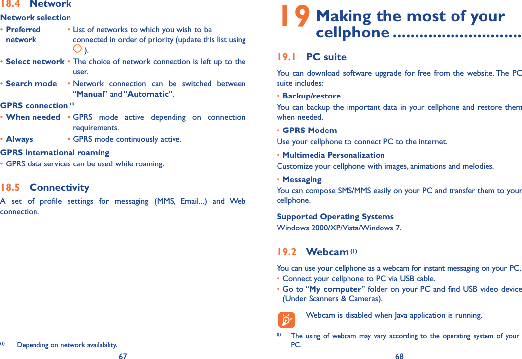 67 6818.4 NetworkNetwork selection• Preferred • List of networks to which you wish to be  network    connected in order of priority (update this list using  ).• Select network • The choice of network connection is left up to the user.• Search mode • Network connection can be switched between “Manual” and “Automatic”.GPRS connection (1)• When needed • GPRS mode active depending on connection requirements.• Always • GPRS mode continuously active.GPRS international roaming• GPRS data services can be used while roaming.18.5 ConnectivityA set of profile settings for messaging (MMS, Email...) and Web connection.(1)   Depending on network availability.19  Making the most of your cellphone .............................19.1 PC suiteYou can download software upgrade for free from the website. The PC suite includes:• Backup/restoreYou can backup the important data in your cellphone and restore them when needed.• GPRS ModemUse your cellphone to connect PC to the internet.• Multimedia PersonalizationCustomize your cellphone with images, animations and melodies.• MessagingYou can compose SMS/MMS easily on your PC and transfer them to your cellphone.Supported Operating SystemsWindows 2000/XP/Vista/Windows 7.19.2 Webcam (1)You can use your cellphone as a webcam for instant messaging on your PC.• Connect your cellphone to PC via USB cable.•  Go to “My computer” folder on your PC and find USB video device (Under Scanners &amp; Cameras).  Webcam is disabled when Java application is running.(1)  The using of webcam may vary according to the operating system of your PC.