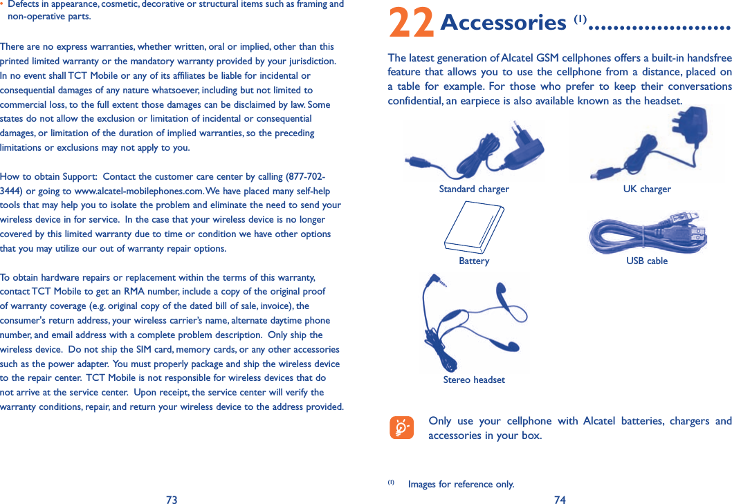 73 7422 Accessories (1) .......................The latest generation of Alcatel GSM cellphones offers a built-in handsfree feature that allows you to use the cellphone from a distance, placed on a table for example. For those who prefer to keep their conversations confidential, an earpiece is also available known as the headset. Standard charger UK chargerBattery USB cableStereo headset  Only use your cellphone with Alcatel batteries, chargers and accessories in your box.(1)  Images for reference only.•   Defects in appearance, cosmetic, decorative or structural items such as framing and non-operative parts.There are no express warranties, whether written, oral or implied, other than this printed limited warranty or the mandatory warranty provided by your jurisdiction. In no event shall TCT Mobile or any of its affiliates be liable for incidental or consequential damages of any nature whatsoever, including but not limited to commercial loss, to the full extent those damages can be disclaimed by law. Some states do not allow the exclusion or limitation of incidental or consequential damages, or limitation of the duration of implied warranties, so the preceding limitations or exclusions may not apply to you.How to obtain Support:  Contact the customer care center by calling (877-702-3444) or going to www.alcatel-mobilephones.com. We have placed many self-help tools that may help you to isolate the problem and eliminate the need to send your wireless device in for service.  In the case that your wireless device is no longer covered by this limited warranty due to time or condition we have other options that you may utilize our out of warranty repair options. To obtain hardware repairs or replacement within the terms of this warranty, contact TCT Mobile to get an RMA number, include a copy of the original proof of warranty coverage (e.g. original copy of the dated bill of sale, invoice), the consumer&apos;s return address, your wireless carrier’s name, alternate daytime phone number, and email address with a complete problem description.  Only ship the wireless device.  Do not ship the SIM card, memory cards, or any other accessories such as the power adapter.  You must properly package and ship the wireless device to the repair center.  TCT Mobile is not responsible for wireless devices that do not arrive at the service center.  Upon receipt, the service center will verify the warranty conditions, repair, and return your wireless device to the address provided.  