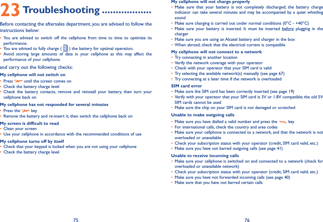 75 7623 Troubleshooting ..................Before contacting the aftersales department, you are advised to follow the instructions below:•  You are advised to switch off the cellphone from time to time to optimize its performance.•  You are advised to fully charge (   ) the battery for optimal operation.•  Avoid storing large amounts of data in your cellphone as this may affect the performance of your cellphone. and carry out the following checks:My cellphone will not switch on•   Press   until the screen comes on•  Check the battery charge level•  Check the battery contacts, remove and reinstall your battery, then turn your cellphone back onMy cellphone has not responded for several minutes•   Press  the   key•  Remove the battery and re-insert it, then switch the cellphone back on My screen is difficult to read•  Clean your screen•  Use your cellphone in accordance with the recommended conditions of useMy cellphone turns off by itself•  Check that your keypad is locked when you are not using your cellphone•  Check the battery charge levelMy cellphone will not charge properly•  Make sure that your battery is not completely discharged; the battery charge indicator can take several minutes and may be accompanied by a quiet whistling sound•  Make sure charging is carried out under normal conditions (0°C - +40°C)•  Make sure your battery is inserted. It must be inserted before plugging in the charger•  Make sure you are using an Alcatel battery and charger in the box•  When abroad, check that the electrical current is compatibleMy cellphone will not connect to a network•  Try connecting in another location•  Verify the network coverage with your operator•  Check with your operator that your SIM card is valid•  Try selecting the available network(s) manually (see page 67)•  Try connecting at a later time if the network is overloadedSIM card error•  Make sure the SIM card has been correctly inserted (see page 19)•   Verify with your operator that your SIM card is 3V or 1.8V compatible; the old 5V SIM cards cannot be used•  Make sure the chip on your SIM card is not damaged or scratchedUnable to make outgoing calls•  Make sure you have dialled a valid number and press the   key •  For international calls, check the country and area codes•  Make sure your cellphone is connected to a network, and that the network is not overloaded or unavailable•  Check your subscription status with your operator (credit, SIM card valid, etc.)•  Make sure you have not barred outgoing calls (see page 41)Unable to receive incoming calls•  Make sure your cellphone is switched on and connected to a network (check for overloaded or unavailable network)•  Check your subscription status with your operator (credit, SIM card valid, etc.)•  Make sure you have not forwarded incoming calls (see page 40)•  Make sure that you have not barred certain calls