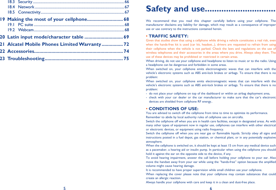 5 618.3 Security ................................................................................................6618.4 Network ..............................................................................................6718.5 Connectivity ........................................................................................6719  Making the most of your cellphone........................... 6819.1 PC suite ...............................................................................................6819.2 Webcam ...............................................................................................6820  Latin input mode/character table ............................. 6921  Alcatel Mobile Phones Limited Warranty ................ 7222 Accessories................................................................... 7423 Troubleshooting ........................................................... 75Safety and use ..............................We recommend that you read this chapter carefully before using your cellphone. The manufacturer disclaims any liability for damage, which may result as a consequence of improper use or use contrary to the instructions contained herein.TRAFFIC SAFETY:• Given that studies show that using a cellphone while driving a vehicle constitutes a real risk, even when the hands-free kit is used (car kit, headset...), drivers are requested to refrain from using their cellphone when the vehicle is not parked. Check the laws and regulations on the use of wireless telephones and their accessories in the areas where you drive. Always obey them. The use of these devices may be prohibited or restricted in certain areas.When driving, do not use your cellphone and headphone to listen to music or to the radio. Using a headphone can be dangerous and forbidden in some areas.When switched on, your cellphone emits electromagnetic waves that can interfere with the vehicle’s electronic systems such as ABS anti-lock brakes or airbags. To ensure that there is no problem:When switched on, your cellphone emits electromagnetic waves that can interfere with the vehicle’s electronic systems such as ABS anti-lock brakes or airbags. To ensure that there is no problem:-  do not place your cellphone on top of the dashboard or within an airbag deployment area,-   check with your car dealer or the car manufacturer to make sure that the car’s electronic devices are shielded from cellphone RF energy..CONDITIONS OF USE:• You are advised to switch off the cellphone from time to time to optimize its performance.Remember to abide by local authority rules of cellphone use on aircrafts.Switch the cellphone off when you are in health care facilities, except in designated areas. As with many other types of equipment now in regular use, cellphones can interfere with other electrical or electronic devices, or equipment using radio frequency.Switch the cellphone off when you are near gas or flammable liquids. Strictly obey all signs and instructions posted in a fuel depot, gas station, or chemical plant, or in any potentially explosive atmosphere.When the cellphone is switched on, it should be kept at least 15 cm from any medical device such as a pacemaker, a hearing aid or insulin pump. In particular when using the cellphone you should hold it against the ear on the opposite side to the device, if any. To avoid hearing impairment, answer the call before holding your cellphone to your ear. Also move the handset away from your ear while using the “hands-free” option because the amplified volume might cause hearing damage.It is recommended to have proper supervision while small children use your cellphone.When replacing the cover please note that your cellphone may contain substances that could create an allergic reaction.Always handle your cellphone with care and keep it in a clean and dust-free place.