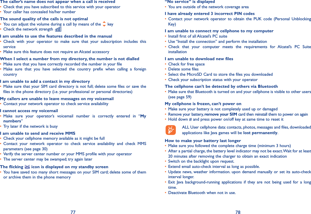 77 78The caller’s name does not appear when a call is received•  Check that you have subscribed to this service with your operator•  Your caller has concealed his/her numberThe sound quality of the calls is not optimal•  You can adjust the volume during a call by means of the   key•  Check the network strength I am unable to use the features described in the manual•  Check with your operator to make sure that your subscription includes this service•  Make sure this feature does not require an Alcatel accessoryWhen I select a number from my directory, the number is not dialled•  Make sure that you have correctly recorded the number in your file•  Make sure that you have selected the country prefix when calling a foreign countryI am unable to add a contact in my directory•  Make sure that your SIM card directory is not full; delete some files or save the files in the phone directory (i.e. your professional or personal directories)My callers are unable to leave messages on my voicemail•  Contact your network operator to check service availabilityI cannot access my voicemail•  Make sure your operator’s voicemail number is correctly entered in “My numbers”•  Try later if the network is busyI am unable to send and receive MMS•  Check your cellphone memory available as it might be full•  Contact your network operator to check service availability and check MMS parameters (see page 30)•  Verify the server center number or your MMS profile with your operator•  The server center may be swamped; try again laterThe flicking   icon is displayed on my standby screen•  You have saved too many short messages on your SIM card; delete some of them or archive them in the phone memory“No service” is displayed•  You are outside of the network coverage areaI have already entered 3 incorrect PIN codes•  Contact your network operator to obtain the PUK code (Personal Unblocking Key)I am unable to connect my cellphone to my computer•  Install first of all Alcatel’s PC suite•  Use “Install the connection” and perform the installation•  Check that your computer meets the requirements for Alcatel’s PC Suite installationI am unable to download new files•  Check for free space•  Delete some files•  Select the MicroSD Card to store the files you downloaded•  Check your subscription status with your operatorThe cellphone can’t be detected by others via Bluetooth•  Make sure that Bluetooth is turned on and your cellphone is visible to other users (see page 59) My cellphone is frozen, can’t power on•  Make sure your battery is not completely used up or damaged•  Remove your battery, remove your SIM card then reinstall them to power on again•  Hold down # and press power on/off key at same time to reset it  ALL User cellphone data: contacts, photos, messages and files, downloaded   applications like Java games will be lost permanently.How to make your battery last longer•  Make sure you followed the complete charge time (minimum 3 hours)•   After a partial charge, the battery level indicator may not be exact. Wait for at least 20 minutes after removing the charger to obtain an exact indication•  Switch on the backlight upon request.•  Extend email auto-check interval as long as possible. •  Update news, weather information. upon demand manually or set its auto-check interval longer. •  Exit Java background-running applications if they are not being used for a long time. •  Deactivate Bluetooth when not in use.