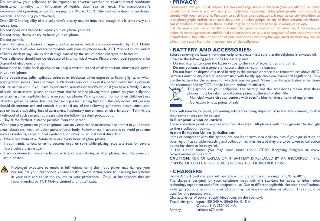 7 8Do not allow your cellphone to be exposed to adverse weather or environmental conditions (moisture, humidity, rain, infiltration of liquids, dust, sea air, etc.). The manufacturer’s recommended operating temperature range is -10°C to +55°C (the max value depends on device, materials and housing paint/texture).Over 55°C the legibility of the cellphone’s display may be impaired, though this is temporary and not serious. Do not open or attempt to repair your cellphone yourself.Do not drop, throw or try to bend your cellphone.Do not paint it.Use only batteries, battery chargers, and accessories which are recommended by TCT Mobile Limited and its affiliates and are compatible with your cellphone model.TCT Mobile Limited and its affiliates disclaim any liability for damage caused by the use of other chargers or batteries.Your cellphone should not be disposed of in a municipal waste. Please check local regulations for disposal of electronic phones.Remember to make back-up copies or keep a written record of all important information stored in your cellphone.Some people may suffer epileptic seizures or blackouts when exposed to flashing lights, or when playing video games. These seizures or blackouts may occur even if a person never had a previous seizure or blackout. If you have experienced seizures or blackouts, or if you have a family history of such occurrences, please consult your doctor before playing video games on your cellphone or enabling a flashing-lights feature on your cellphone. Parents should monitor their children’s use of video games or other features that incorporate flashing lights on the cellphones. All persons should discontinue use and consult a doctor if any of the following symptoms occur: convulsion, eye or muscle twitching, loss of awareness, involuntary movements, or disorientation. To limit the likelihood of such symptoms, please take the following safety precautions:-  Play at the farthest distance possible from the screen.When you play games on your cellphone, you may experience occasional discomfort in your hands, arms, shoulders, neck, or other parts of your body. Follow these instructions to avoid problems such as tendinitis, carpal tunnel syndrome, or other musculoskeletal disorders:-  Take a minimum of a 15-minute break every hour of game playing.-   If your hands, wrists, or arms become tired or sore while playing, stop and rest for several hours before playing again.-   If you continue to have sore hands, wrists, or arms during or after playing, stop the game and see a doctor.   Prolonged exposure to music at full volume using the music player may damage your hearing. Set your cellphone’s volume to it’s lowest setting prior to inserting headphones in your ears and adjust the volume to your preference.  Only use headphones that are recommended by TCT Mobile Limited and it’s affiliates.PRIVACY:• Please note that you must respect the laws and regulations in force in your jurisdiction or other jurisdiction(s) where you will use your cellphone regarding taking photographs and recording sounds with your cellphone. Pursuant to such laws and regulations, it may be strictly forbidden to take photographs and/or to record the voices of other people or any of their personal attributes, and reproduce or distribute them, as this may be considered to be an invasion of privacy.  It is the user’s sole responsibility to ensure that prior authorization be obtained, if necessary, in order to record private or confidential conversations or take a photograph of another person; the manufacturer, the seller or vendor of your cellphone (including the operator) disclaim any liability which may result from the improper use of the cellphone.BATTERY AND ACCESSORIES:• Before removing the battery from your cellphone, please make sure that the cellphone is switched off. Observe the following precautions for battery use: -  Do not attempt to open the battery (due to the risk of toxic fumes and burns). -  Do not puncture, disassemble or cause a short-circuit in a battery, -  Do not burn or dispose of a used battery in the garbage or store it at temperatures above 60°C. Batteries must be disposed of in accordance with locally applicable environmental regulations. Only use the battery for the purpose for which it was designed. Never use damaged batteries or those not recommended by TCT Mobile Limited and/or its affiliates.  This symbol on your cellphone, the battery and the accessories means that these phones must be taken to collection points at the end of their life: -  Municipal waste disposal centers with specific bins for these items of equipment  - Collection bins at points of sale. They will then be recycled, preventing substances being disposed of in the environment, so that their components can be reused.In European Union countries:These collection points are accessible free of charge.  All phones with this sign must be brought to these collection points.In non European Union  jurisdictions:Items of equipment with this symbol are not be thrown into ordinary bins if your jurisdiction or your region has suitable recycling and collection facilities; instead they are to be taken to collection points for them to be recycled.In the United States you may learn more about CTIA’s Recycling Program at www.recyclewirelessphones.comCAUTION: RISK OF EXPLOSION IF BATTERY IS REPLACED BY AN INCORRECT TYPE. DISPOSE OF USED BATTERIES ACCORDING TO THE INSTRUCTIONSCHARGERS• Home A.C./ Travel chargers will operate within the temperature range of: 0°C to 40°C.The chargers designed for your cellphone meet with the standard for safety of information technology equipment and office equipment use. Due to different applicable electrical specifications, a charger you purchased in one jurisdiction may not work in another jurisdiction. They should be used for this purpose only.Characteristics of power supply (depending on the country):Travel charger:  Input: 100-240 V, 50/60 Hz, 0.15 A    Output: 5 V, 350/400 mA Battery:    Lithium 670 mAh
