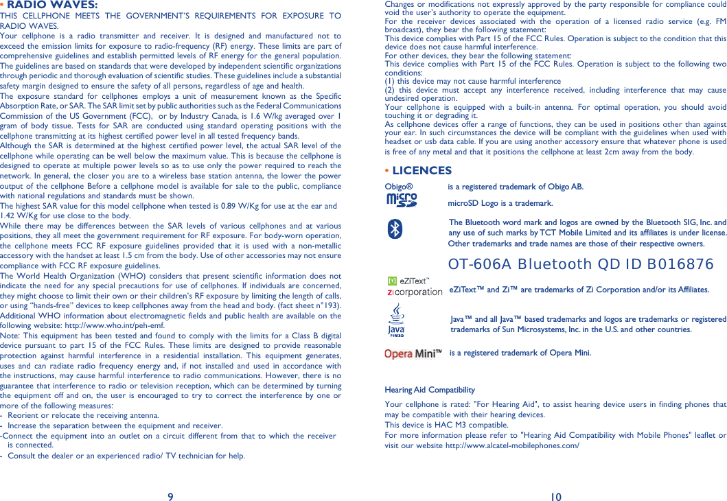 9 10RADIO WAVES:•THIS CELLPHONE MEETS THE GOVERNMENT’S REQUIREMENTS FOR EXPOSURE TO RADIO WAVES.Your cellphone is a radio transmitter and receiver. It is designed and manufactured not to exceed the emission limits for exposure to radio-frequency (RF) energy. These limits are part of comprehensive guidelines and establish permitted levels of RF energy for the general population. The guidelines are based on standards that were developed by independent scientific organizations through periodic and thorough evaluation of scientific studies. These guidelines include a substantial safety margin designed to ensure the safety of all persons, regardless of age and health.The exposure standard for cellphones employs a unit of measurement known as the Specific Absorption Rate, or SAR. The SAR limit set by public authorities such as the Federal Communications Commission of the US Government (FCC),  or by Industry Canada, is 1.6 W/kg averaged over 1 gram of body tissue. Tests for SAR are conducted using standard operating positions with the cellphone transmitting at its highest certified power level in all tested frequency bands.Although the SAR is determined at the highest certified power level, the actual SAR level of the cellphone while operating can be well below the maximum value. This is because the cellphone is designed to operate at multiple power levels so as to use only the power required to reach the network. In general, the closer you are to a wireless base station antenna, the lower the power output of the cellphone Before a cellphone model is available for sale to the public, compliance with national regulations and standards must be shown.The highest SAR value for this model cellphone when tested is 0.89 W/Kg for use at the ear and 1.42 W/Kg for use close to the body.     While there may be differences between the SAR levels of various cellphones and at various positions, they all meet the government requirement for RF exposure. For body-worn operation, the cellphone meets FCC RF exposure guidelines provided that it is used with a non-metallic accessory with the handset at least 1.5 cm from the body. Use of other accessories may not ensure compliance with FCC RF exposure guidelines.The World Health Organization (WHO) considers that present scientific information does not indicate the need for any special precautions for use of cellphones. If individuals are concerned, they might choose to limit their own or their children’s RF exposure by limiting the length of calls, or using “hands-free” devices to keep cellphones away from the head and body. (fact sheet n°193). Additional WHO information about electromagnetic fields and public health are available on the following website: http://www.who.int/peh-emf. Note: This equipment has been tested and found to comply with the limits for a Class B digital device pursuant to part 15 of the FCC Rules. These limits are designed to provide reasonable protection against harmful interference in a residential installation. This equipment generates, uses and can radiate radio frequency energy and, if not installed and used in accordance with the instructions, may cause harmful interference to radio communications. However, there is no guarantee that interference to radio or television reception, which can be determined by turning the equipment off and on, the user is encouraged to try to correct the interference by one or more of the following measures:-  Reorient or relocate the receiving antenna.-  Increase the separation between the equipment and receiver.-    Connect the equipment into an outlet on a circuit different from that to which the receiver is connected.-  Consult the dealer or an experienced radio/ TV technician for help.Changes or modifications not expressly approved by the party responsible for compliance could void the user’s authority to operate the equipment.For the receiver devices associated with the operation of a licensed radio service (e.g. FM broadcast), they bear the following statement:This device complies with Part 15 of the FCC Rules. Operation is subject to the condition that this device does not cause harmful interference.For other devices, they bear the following statement:This device complies with Part 15 of the FCC Rules. Operation is subject to the following two conditions:(1) this device may not cause harmful interference(2) this device must accept any interference received, including interference that may cause undesired operation.Your cellphone is equipped with a built-in antenna. For optimal operation, you should avoid touching it or degrading it.As cellphone devices offer a range of functions, they can be used in positions other than against your ear. In such circumstances the device will be compliant with the guidelines when used with headset or usb data cable. If you are using another accessory ensure that whatever phone is used is free of any metal and that it positions the cellphone at least 2cm away from the body.•LICENCESObigo®       is a registered trademark of Obigo AB.    microSD Logo is a trademark.    The Bluetooth word mark and logos are owned by the Bluetooth SIG, Inc. and     any use of such marks by TCT Mobile Limited and its affiliates is under license.     Other trademarks and trade names are those of their respective owners. OT-606A Bluetooth QD ID B016876eZiText™ and Zi™ are trademarks of Zi Corporation and/or its Affiliates.     Java™ and all Java™ based trademarks and logos are trademarks or registered      trademarks of Sun Microsystems, Inc. in the U.S. and other countries.is a registered trademark of Opera Mini.Hearing Aid CompatibilityYour cellphone is rated: &quot;For Hearing Aid&quot;, to assist hearing device users in finding phones that may be compatible with their hearing devices. This device is HAC M3 compatible.  For more information please refer to &quot;Hearing Aid Compatibility with Mobile Phones&quot; leaflet or visit our website http://www.alcatel-mobilephones.com/