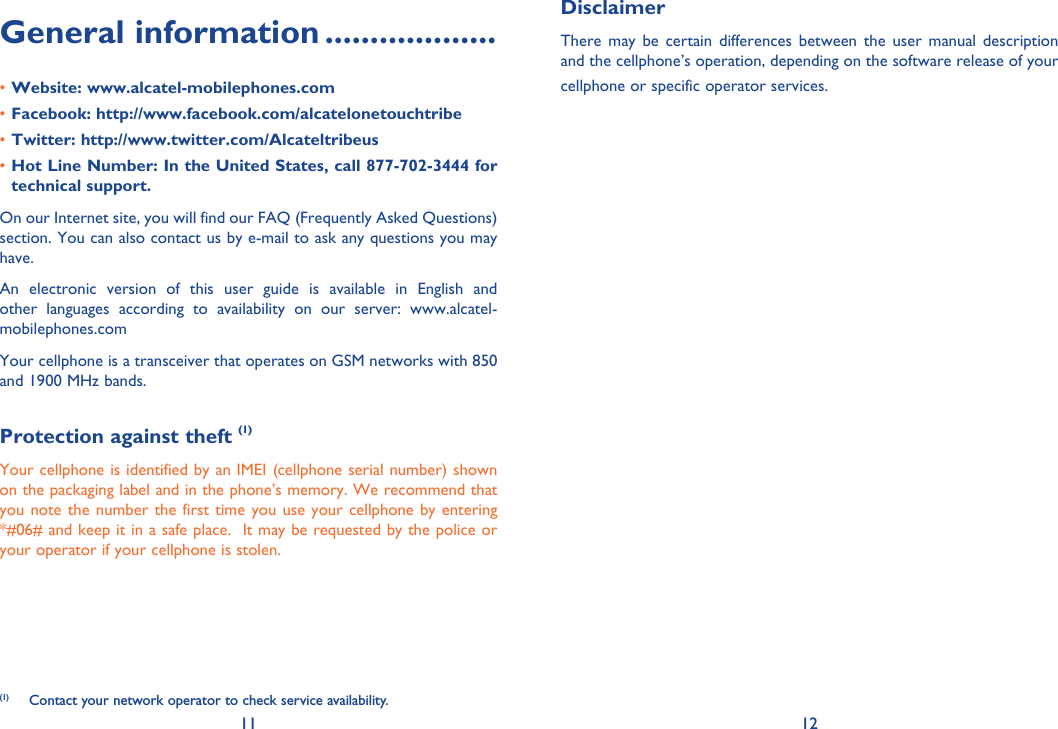 11 12General information ...................Website: www.alcatel-mobilephones.com• Facebook: http://www.facebook.com/alcatelonetouchtribe• Twitter: http://www.twitter.com/Alcateltribeus• Hot Line Number: In the United States, call 877-702-3444 for • technical support.On our Internet site, you will find our FAQ (Frequently Asked Questions) section. You can also contact us by e-mail to ask any questions you may have. An electronic version of this user guide is available in English and other languages according to availability on our server: www.alcatel-mobilephones.comYour cellphone is a transceiver that operates on GSM networks with 850 and 1900 MHz bands.Protection against theft (1)Your cellphone is identified by an IMEI (cellphone serial number) shown on the packaging label and in the phone’s memory. We recommend that you note the number the first time you use your cellphone by entering *#06# and keep it in a safe place.  It may be requested by the police or your operator if your cellphone is stolen.DisclaimerThere may be certain differences between the user manual description and the cellphone’s operation, depending on the software release of your cellphone or specific operator services.(1)  Contact your network operator to check service availability.