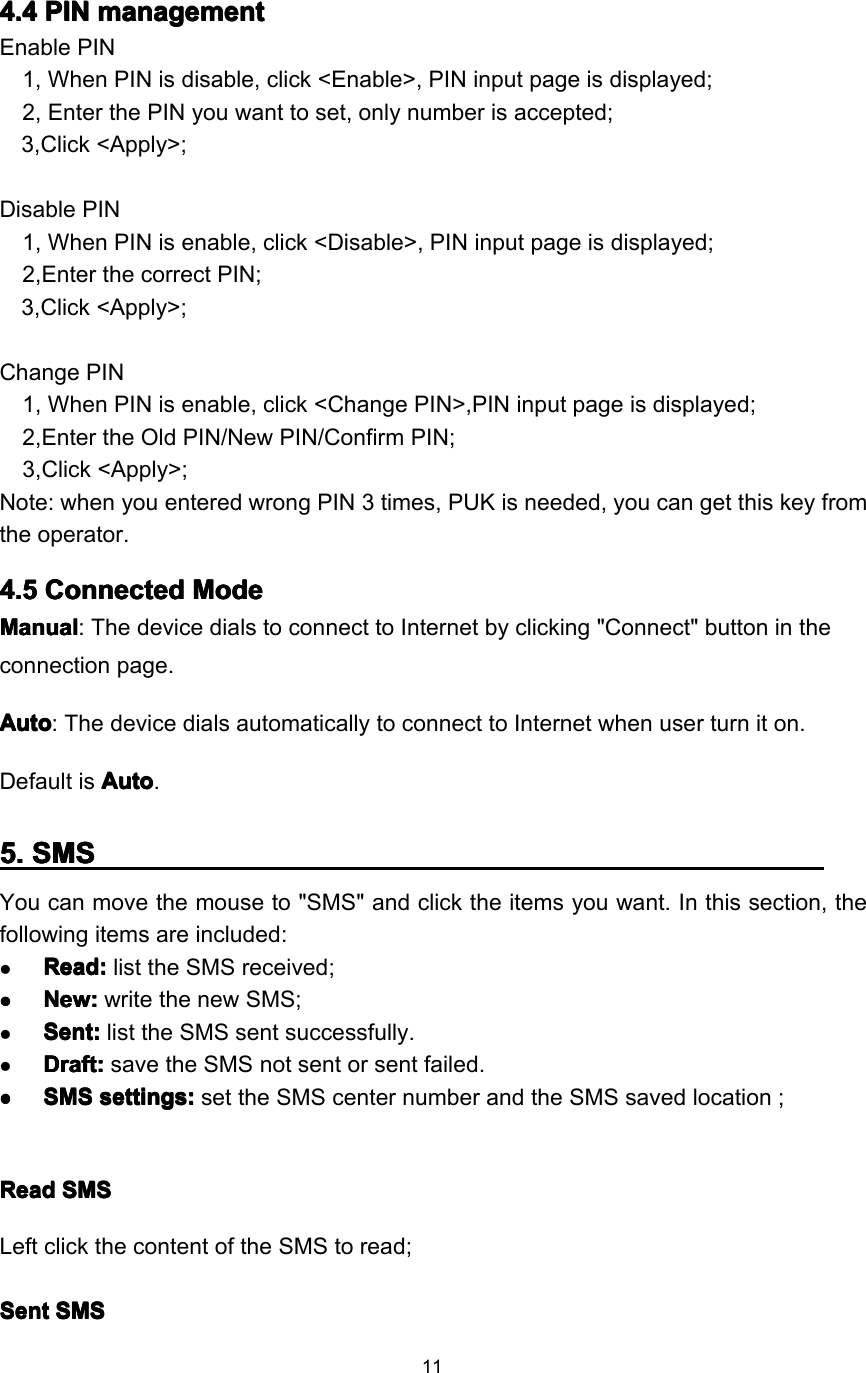 114444 .... 4444 PINPINPINPIN managementmanagementmanagementmanagementEnable PIN1, When PIN is disable, click &lt;Enable&gt;, PIN input page is displayed;2, Enter the PIN you want to set, only number is accepted;3,Click &lt;Apply&gt;;Disable PIN1, When PIN is enable, click &lt;Disable&gt;, PIN input page is displayed;2,Enter the correct PIN;3,Click &lt;Apply&gt;;Change PIN1, When PIN is enable, click &lt;Change PIN&gt;,PIN input page is displayed;2,Enter the Old PIN/New PIN/Confirm PIN;3,Click &lt;Apply&gt;;Note: when you entered wrong PIN 3 times, PUK is needed, you can get this key fromthe operator.4444 .... 5555 ConnectedConnectedConnectedConnected ModeModeModeModeManualManualManualManual : The device dials to connect to Internet by clicking &quot;Connect&quot; button in theconnection page.AutoAutoAutoAuto : The device dials automatically to connect to Internet when user turn it on.Default is AutoAutoAutoAuto .5555 .... SMSSMSSMSSMSY ou can move the mouse to &quot; SMS &quot; and click the items you want. I n this section, thefollowing item s are included :ReadReadReadRead ::::list the SMS received ;����NewNewNewNew ::::write the new SMS ;Sent:Sent:Sent:Sent: list the SMS sent successfully .Draft:Draft:Draft:Draft: save the SMS not sent or sent failed .����SMSSMSSMSSMS settings:settings:settings:settings: set the SMS center number and the SMS saved location ;ReadReadReadRead SMSSMSSMSSMSLeft click the content of the SMS to read;SentSentSentSent SMSSMSSMSSMS