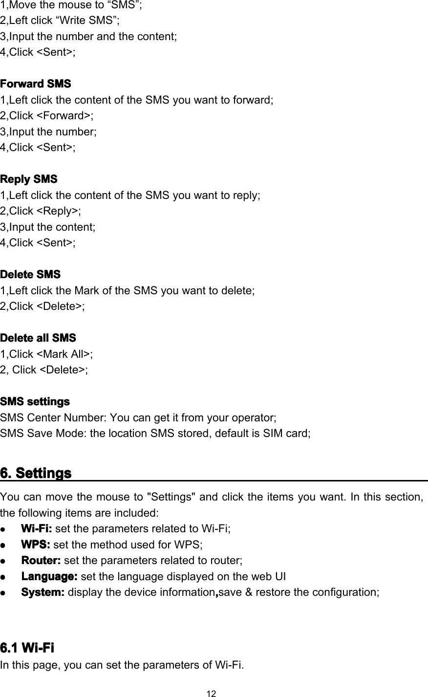 121,Move the mouse to “ SMS ” ;2,Left click “ Write SMS ” ;3,Input the number and the content;4,Click &lt;Sent&gt;;FFFF orwardorwardorwardorward SMSSMSSMSSMS1,Left click the content of the SMS you want to forward;2,Click &lt;Forward&gt;;3,Input the number;4,Click &lt;Sent&gt;;ReplyReplyReplyReply SMSSMSSMSSMS1,Left click the content of the SMS you want to reply;2,Click &lt;Reply&gt;;3,Input the content;4,Click &lt;Sent&gt;;DeleteDeleteDeleteDelete SMSSMSSMSSMS1,Left click the Mark of the SMS you want to delete;2,Click &lt;Delete&gt;;DeleteDeleteDeleteDelete allallallall SMSSMSSMSSMS1,Click &lt;Mark All&gt;;2, Click &lt;Delete&gt;;SMSSMSSMSSMS settingssettingssettingssettingsSMS Center Number : You can get it from your operator;SMS Save Mode : the location SMS stored, default is SIM card;6666 .... SettingsSettingsSettingsSettingsY ou can move the mouse to &quot; Settings &quot; and click the items you want. I n this section,the following item s are included :Wi-FiWi-FiWi-FiWi-Fi ::::set the parameters related to Wi-Fi ;����WPSWPSWPSWPS ::::set the method used for WPS ;����RouterRouterRouterRouter ::::set the parameters related to router ;����LLLL anguage:anguage:anguage:anguage: set the language displayed on the web UI����System:System:System:System: display the device information ,,,,save &amp; restore the configuration;6.16.16.16.1 Wi-FiWi-FiWi-FiWi-FiIn this page, you can set the parameters of Wi-Fi.