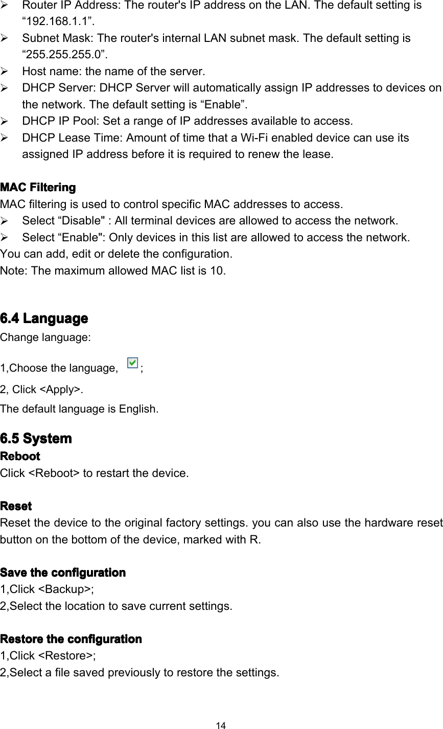 14Router IP Address: The router&apos;s IP address on the LAN. The default setting is“ 192.168.1.1 ” .Subnet Mask: The router&apos;s internal LAN subnet mask. The default setting is“ 255.255.255.0 ” .Host name: the name of the server.DHCP Server: DHCP Server will automatically assign IP addresses to devices onthe network. The default setting is “ Enable ” .DHCP IP Pool: Set a range of IP addresses available to access.DHCP Lease Time: Amount of time that a Wi-Fi enabled device can use itsassigned IP address before it is required to renew the lease.MACMACMACMAC FilteringFilteringFilteringFilteringMAC filtering is used to control specific MAC addresses to access.Select “ Disable &quot; : All terminal devices are allowed to access the network.Select “ Enable &quot;: Only devices in this list are allowed to access the network.You can add , edit or delete the configuration .Note: T he maximum allowed MAC list is 10.6.46.46.46.4 LanguageLanguageLanguageLanguageChange language:1,Choose the language, ;2, Click &lt;Apply&gt;.T he default language is English .6.56.56.56.5 SystemSystemSystemSystemRebootRebootRebootRebootClick &lt;R eboot &gt; to restart the device.ResetResetResetResetReset the device to the original factory settings. you can also use the hardware resetbutton on the bottom of the device, marked with R.SSSS aveaveaveave thethethethe configurationconfigurationconfigurationconfiguration1,Click &lt;Backup&gt;;2,Select the location to save current settings.RRRR estoreestoreestoreestore thethethethe configurationconfigurationconfigurationconfiguration1,Click &lt;Restore&gt;;2,Select a file saved previously to restore the settings.