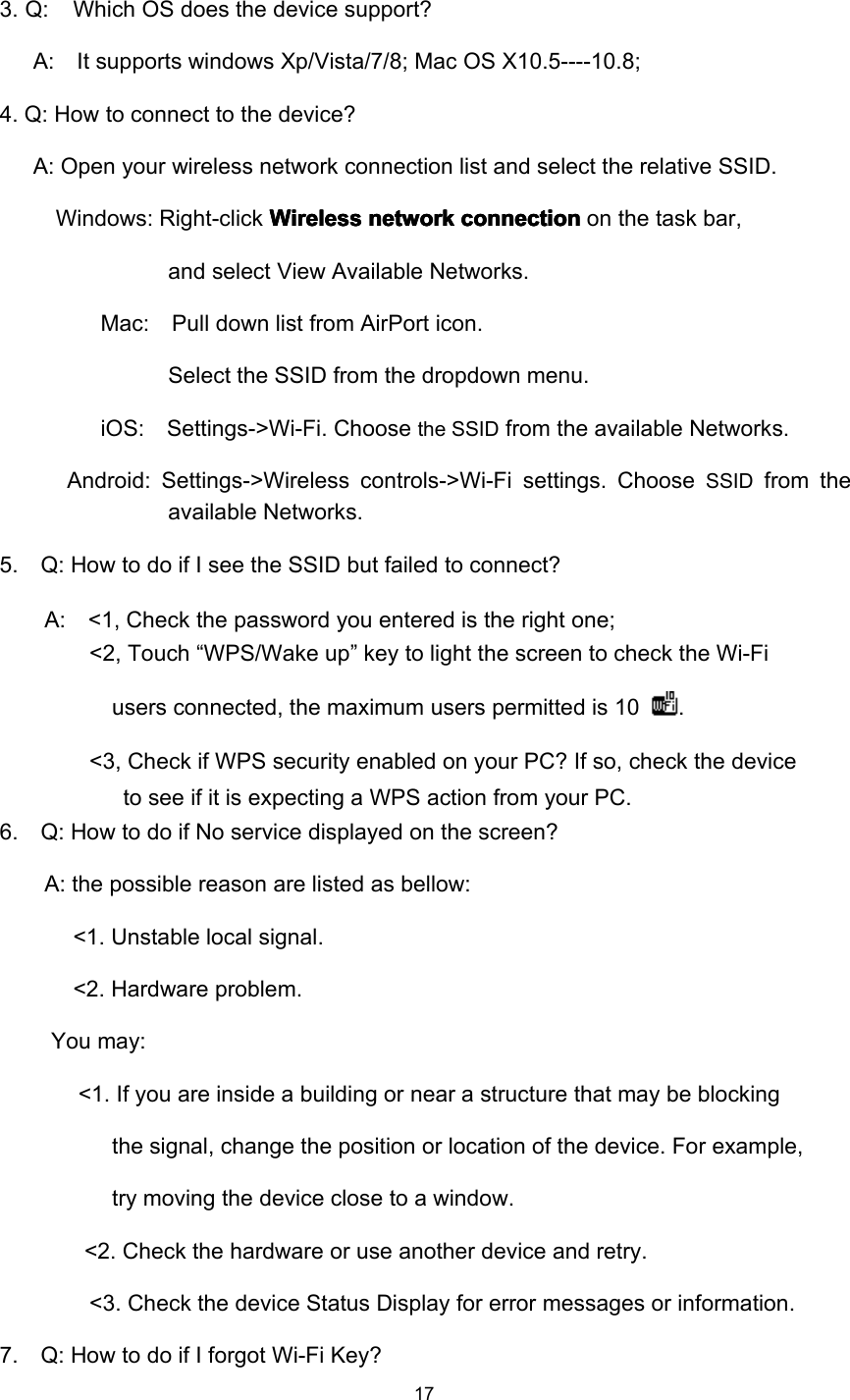 173 . Q: Which OS does the device support?A: It supports windows Xp/Vista/7/8; Mac OS X10.5----10.8;4. Q: How to connect to the device?A: Open your wireless network connection list and select the relative SSID.Windows: Right-click WirelessWirelessWirelessWireless networknetworknetworknetwork connectionconnectionconnectionconnection on the task bar,and select View Available Networks.Mac: Pull down list from AirPort icon.Select the SSID from the dropdown menu .iOS: Settings-&gt;Wi-Fi. Choosethe SSIDfrom the available Network s .Android: Settings-&gt;Wireless controls-&gt;Wi-Fi settings. ChooseSSIDfrom theavailable Network s .5. Q: How to do if I see the SSID but failed to connect?A: &lt;1, Check the password you entered is the right one;&lt;2, Touch “ WPS/Wake up ” key to light the screen to check the Wi-Fiusers connected, the maximum users permitted is 10 .&lt;3, Check if WPS security enabled on your PC? If so, check the deviceto see if it is expecting a WPS action from your PC.6. Q: How to do if No service displayed on the screen?A: the possible reason are listed as bellow:&lt; 1. Unstable local signal.&lt; 2 . Hardware problem.You may:&lt;1. If you are inside a building or near a structure that may be blockingthe signal, change the position or location of the device. For example,try moving the device close to a window.&lt;2 . Check the hardware or use another device and retry.&lt;3 . Check the device Status Display for error messages or information.7. Q: How to do if I forgot Wi-Fi Key?