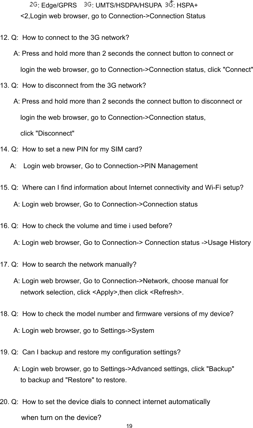 19: Edge/GPRS : UMTS/HSDPA/HSUPA : HSPA+&lt;2,Login web browser, go to Connection-&gt;Connection Status12. Q: How to connect to the 3G network?A: Press and hold more than 2 seconds the connect button to connect orlogin the web browser, go to Connection-&gt;Connection status, click &quot;Connect&quot;13. Q: How to disconnect from the 3G network?A: Press and hold more than 2 seconds the connect button to disconnect orlogin the web browser, go to Connection-&gt;Connection status,click &quot;Disconnect&quot;14. Q: How to set a new PIN for my SIM card?A: Login web browser, Go to Connection-&gt;PIN Management15. Q: Where can I find information about Internet connectivity and Wi-Fi setup?A: Login web browser, Go to Connection-&gt;Connection status16. Q: How to check the volume and time i used before ?A: Login web browser, Go to Connection-&gt; Connection status -&gt;Usage History17. Q: How to search the network manually ?A: Login web browser, Go to Connection-&gt;Network, choose manual fornetwork selection, click &lt;Apply&gt;,then click &lt;Refresh&gt;.18. Q: How to check the model number and firmware versions of my device ?A: Login web browser, go to Settings-&gt;System19. Q: Can I backup and restore my configuration settings?A: Login web browser, go to Settings-&gt;Advanced settings, click &quot;Backup&quot;to backup and &quot;Restore&quot; to restore.20. Q: H ow to set the device dials to connect internet automaticallywhen turn on the device ?