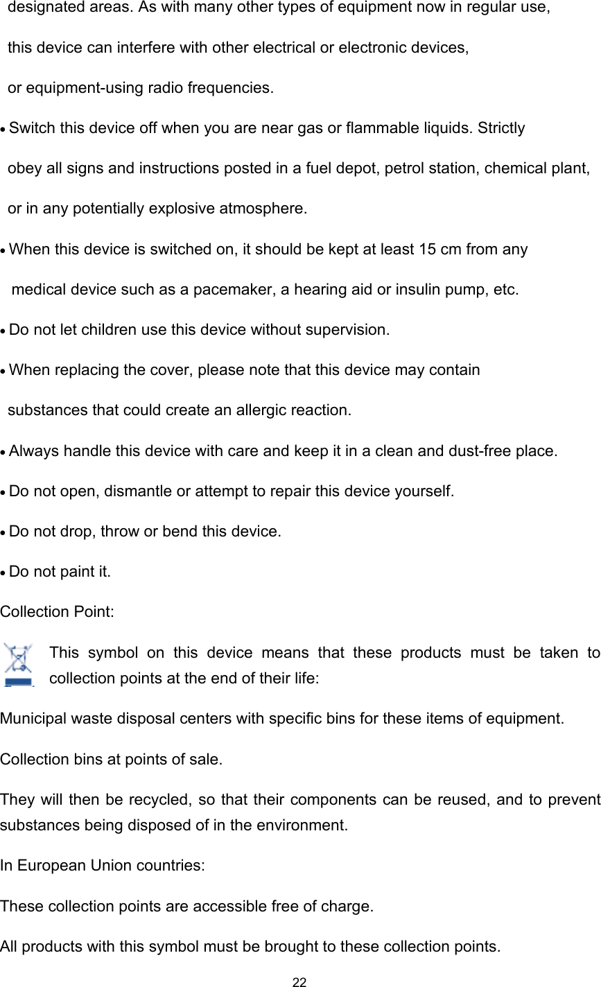 22designated areas. As with many other types of equipment now in regular use,th is device can interfere with other electrical or electronic devices,or equipment-using radio frequencies.• Switch th is device off when you are near gas or flammable liquids. Strictlyobey all signs and instructions posted in a fuel depot, petrol station, chemical plant,or in any potentially explosive atmosphere.• When th is device is switched on, it should be kept at least 15 cm from anymedical device such as a pacemaker, a hearing aid or insulin pump, etc.• Do not let children use th is device without supervision.• When replacing the cover, please note that th is device may containsubstances that could create an allergic reaction.•  Always handle th is device with care and keep it in a clean and dust-free place.• Do not open, dismantle or attempt to repair th is device yourself.• Do not drop, throw or bend th is device.• Do not paint it.Collection Point:This symbol on this device means that these products must be taken tocollection points at the end of their life:Municipal waste disposal centers with specific bins for these items of equipment .Collection bins at points of sale.They will then be recycled, so that their components can be reused , and to preventsubstances being disposed of in the environment .In European Union countries:These collection points are accessible free of charge.All products with this symbol must be brought to these collection points.