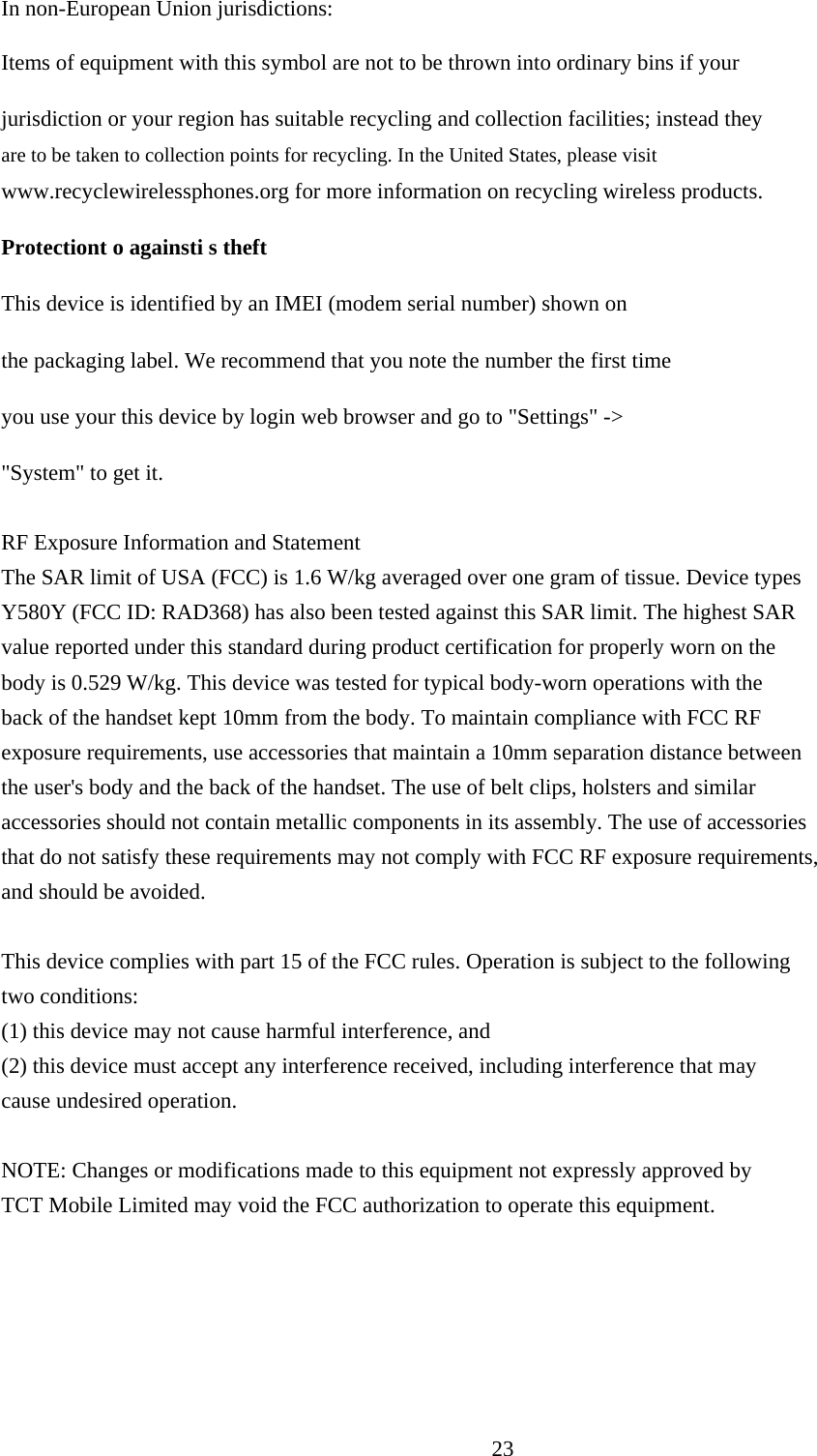     In non-European Union jurisdictions:  Items of equipment with this symbol are not to be thrown into ordinary bins if your  jurisdiction or your region has suitable recycling and collection facilities; instead they are to be taken to collection points for recycling. In the United States, please visit www.recyclewirelessphones.org for more information on recycling wireless products.  Protectiont o againsti s theft  This device is identified by an IMEI (modem serial number) shown on  the packaging label. We recommend that you note the number the first time  you use your this device by login web browser and go to &quot;Settings&quot; -&gt;  &quot;System&quot; to get it.  RF Exposure Information and Statement   The SAR limit of USA (FCC) is 1.6 W/kg averaged over one gram of tissue. Device types   Y580Y (FCC ID: RAD368) has also been tested against this SAR limit. The highest SAR   value reported under this standard during product certification for properly worn on the   body is 0.529 W/kg. This device was tested for typical body-worn operations with the   back of the handset kept 10mm from the body. To maintain compliance with FCC RF   exposure requirements, use accessories that maintain a 10mm separation distance between   the user&apos;s body and the back of the handset. The use of belt clips, holsters and similar   accessories should not contain metallic components in its assembly. The use of accessories   that do not satisfy these requirements may not comply with FCC RF exposure requirements,   and should be avoided.  This device complies with part 15 of the FCC rules. Operation is subject to the following   two conditions:   (1) this device may not cause harmful interference, and   (2) this device must accept any interference received, including interference that may   cause undesired operation.  NOTE: Changes or modifications made to this equipment not expressly approved by TCT Mobile Limited may void the FCC authorization to operate this equipment.       23  