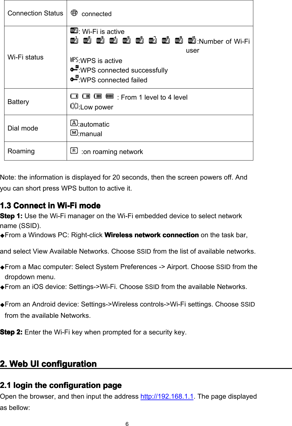 6Note: the information is displayed for 20 seconds, then the screen powers off. A ndyou can short press WPS button to active it .1.1.1.1. 3333 ConnectConnectConnectConnect inininin Wi-FiWi-FiWi-FiWi-Fi modemodemodemodeStepStepStepStep 1:1:1:1: Use the Wi-Fi manager on the Wi-Fi embedded device to select networkname (SSID).◆From a Windows PC: Right-click WirelessWirelessWirelessWireless networknetworknetworknetwork connectionconnectionconnectionconnection on the task bar,and select View Available Networks. ChooseSSIDfrom the list of available networks.◆From a Mac computer: Select System Preferences - &gt; Airport. ChooseSSIDfrom thedropdown menu.◆From a n iOS device : Settings-&gt;Wi-Fi. Choose SSID from the available Network s .◆From a n Android device : Settings-&gt;Wireless controls-&gt;Wi-Fi settings. Choose SSIDfrom the available Network s .StepStepStepStep 2:2:2:2: Enter the Wi-Fi key when prompted for a security key.2.2.2.2. WebWebWebWeb UIUIUIUI configurationconfigurationconfigurationconfiguration2.2.2.2. 1111 loginloginloginlogin thethethethe configurationconfigurationconfigurationconfiguration pagepagepagepageOpen the browser, and then input the address http://192.168.1.1 . The page displayedas bellow:Connection StatusconnectedWi-Fi status: Wi-Fi is active:Number of Wi-Fiuser:WPS is active:WPS connected successfully:WPS connected failedBattery: From 1 level to 4 level:Low powerDial mode:automatic:manualRoaming:on r oaming network