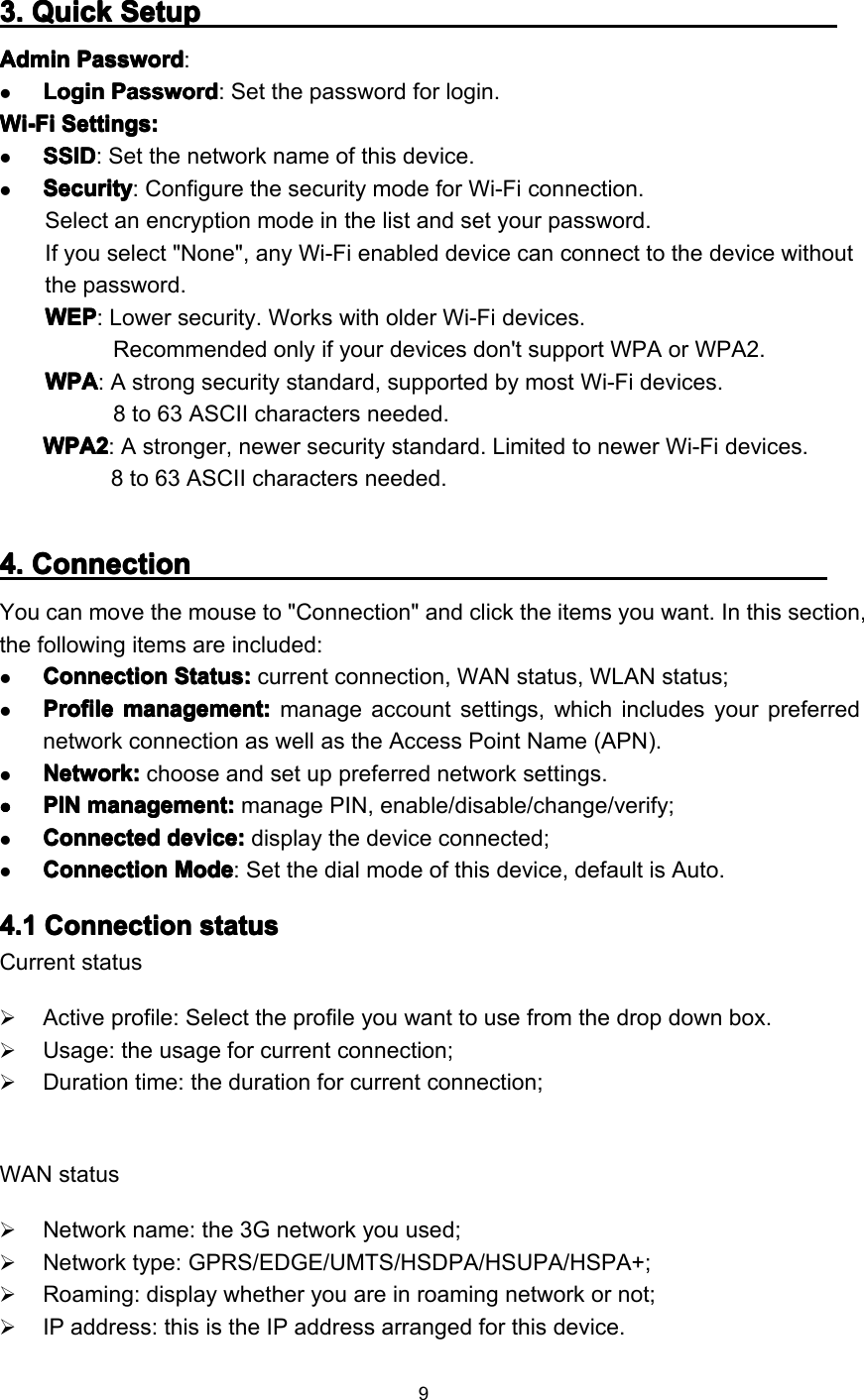 93333 .... QuickQuickQuickQuick SetupSetupSetupSetupAdminAdminAdminAdmin PasswordPasswordPasswordPassword :LoginLoginLoginLogin PasswordPasswordPasswordPassword : Set the password for login.Wi-FiWi-FiWi-FiWi-Fi Settings:Settings:Settings:Settings:SSIDSSIDSSIDSSID : Set the network name of this device .SecuritySecuritySecuritySecurity : Configure the security mode for Wi-Fi connection.Select an encryption mode in the list and set your password.If you select &quot;None&quot;, any Wi-Fi enabled device can connect to the device withoutthe password.WEPWEPWEPWEP : L ower security. Works with older Wi-Fi devices.Recommended only if your devices don&apos;t support WPA or WPA2.WPAWPAWPAWPA : A strong security standard, supported by most Wi-Fi devices.8 to 63 ASCII characters needed.WPA2WPA2WPA2WPA2 : A stronger, newer security standard. Limited to newer Wi-Fi devices.8 to 63 ASCII characters needed.4444 .... ConnectionConnectionConnectionConnectionY ou can move the mouse to &quot;Connection&quot; and click the items you want. I n this section,the following item s are included :ConnectionConnectionConnectionConnection Status:Status:Status:Status: current connection, WAN status, WLAN status;ProfileProfileProfileProfile management:management:management:management: manage account settings, which includes your preferrednetwork connection as well as the Access Point Name (APN).Network:Network:Network:Network: choose and set up preferred network settings.����PINPINPINPIN management:management:management:management: manage PIN, enable/disable/change/verify;ConnectedConnectedConnectedConnected device:device:device:device: display the device connected;CCCC onnectiononnectiononnectiononnection ModeModeModeMode : Set the dial mode of this device, default is Auto .4444 .1.1.1.1 ConnectionConnectionConnectionConnection statusstatusstatusstatusCurrent statusActive profile : Select the profile you want to use from the drop down box .Usage: the usage for current connection;Duration time: the duration for current connection;WAN statusNetwork name: the 3G network you used;Network type: GPRS/EDGE/UMTS/HSDPA/HSUPA/HSPA+;Roaming: display whether you are in roaming network or not;IP address : this is the IP address arranged for this device .