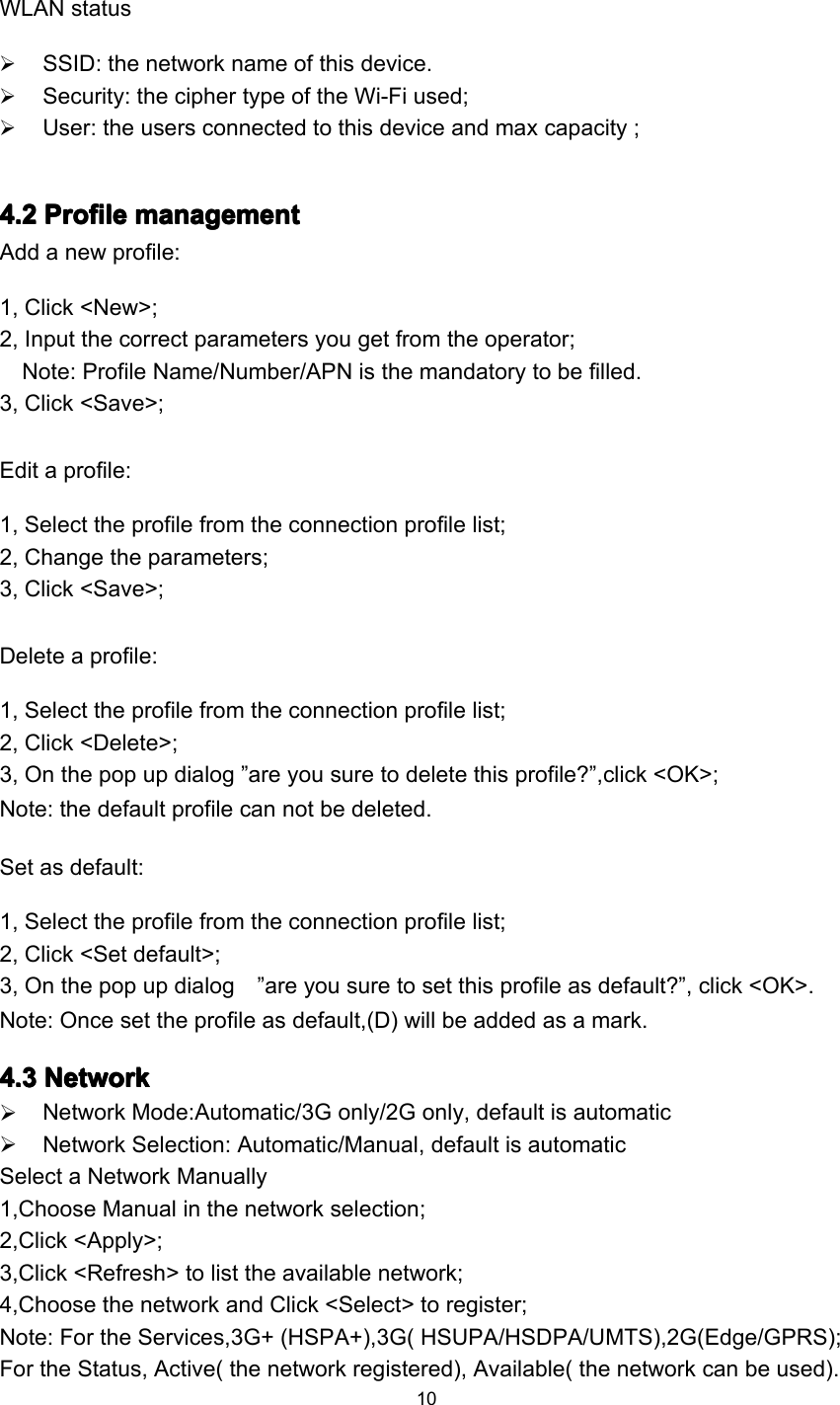 10WLAN statusSSID : the network name of this device .Security: the cipher type of the Wi-Fi used;User: the users connected to this device and max capacity ;4444 .... 2222 ProfileProfileProfileProfile managementmanagementmanagementmanagementAdd a new profile:1, Click &lt;New&gt;;2, Input the correct parameters you get from the operator;Note: Profile Name/Number/APN is the mandatory to be filled.3, Click &lt;Save&gt;;Edit a profile:1, Select the profile from the connection profile list;2, Change the parameters;3, Click &lt;Save&gt;;Delete a profile:1, Select the profile from the connection profile list;2, Click &lt;Delete&gt;;3, On the pop up dialog ” are you sure to delete this profile? ” ,click &lt;OK&gt;;Note: the default profile can not be deleted.Set as default:1, Select the profile from the connection profile list;2, Click &lt;Set default&gt;;3, On the pop up dialog ” are you sure to set this profile as default? ” , click &lt;OK&gt;.Note: Once set the profile as default,(D) will be added as a mark.4444 .... 3333 NetworkNetworkNetworkNetworkNetwork Mode:Automatic/3G only/2G only, default is automaticNetwork Selection: Automatic/Manual, default is automaticSelect a Network Manually1,Choose Manual in the network selection;2,Click &lt;Apply&gt;;3,Click &lt;Refresh&gt; to list the available network;4,Choose the network and Click &lt;Select&gt; to register;Note: For the Services,3G+ (HSPA+),3G( HSUPA/HSDPA/UMTS),2G(Edge/GPRS);For the Status, Active( the network registered), Available( the network can be used).