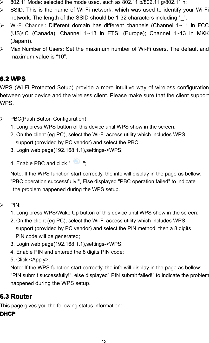 13802.11 Mode: selected the mode used, such as 802.11 b/802.11 g/802.11 n;SSID: This is the name of Wi-Fi network , which was used to identify your Wi-Finetwork. The length of the SSID should be 1-32 characters including “ _ ” .Wi-Fi Channel: Different domain has different channels (Channel 1~11 in FCC(US)/IC (Canada); Channel 1~13 in ETSI (Europe); Channel 1~13 in MKK(Japan)).Max Number of Users: Set the maximum number of Wi-Fi users. The default andmaximum value is “ 10 ” .6.26.26.26.2 WPSWPSWPSWPSWPS (Wi-Fi Protected Setup) provide a more intuitive way of wireless configurationbetween your device and the wireless client. Please make sure that the client supportWPS .PBC(Push Button Configuration):1, Long press WPS button of this device until WPS show in the screen;2, On the client (eg PC), select the Wi-Fi access utility which includes WPSsupport (provided by PC vendor) and select the PBC.3, Login web page(192.168.1.1),settings-&gt;WPS;4, Enable PBC and click &quot; &quot;;Note: If the WPS function start correctly, the info will display in the page as bellow:&quot;PBC operation successfully!&quot;, E lse displayed &quot;PBC operation failed&quot; to indicatethe problem happened during the WPS setup.PIN:1, Long press WPS/Wake Up button of this device until WPS show in the screen;2, On the client (eg PC), select the Wi-Fi access utility which includes WPSsupport (provided by PC vendor) and select the PIN method, then a 8 digitsPIN code will be generated;3, Login web page(192.168.1.1),settings-&gt;WPS;4, Enable PIN and entered the 8 digits PIN code;5, Click &lt;Apply&gt;;Note: If the WPS function start correctly, the info will display in the page as bellow:&quot;PIN submit successfully!&quot;, else displayed&quot; PIN submit failed!&quot; to indicate the problemhappened during the WPS setup.6.36.36.36.3 RouterRouterRouterRouterThis page gives you the following status information:DHCPDHCPDHCPDHCP