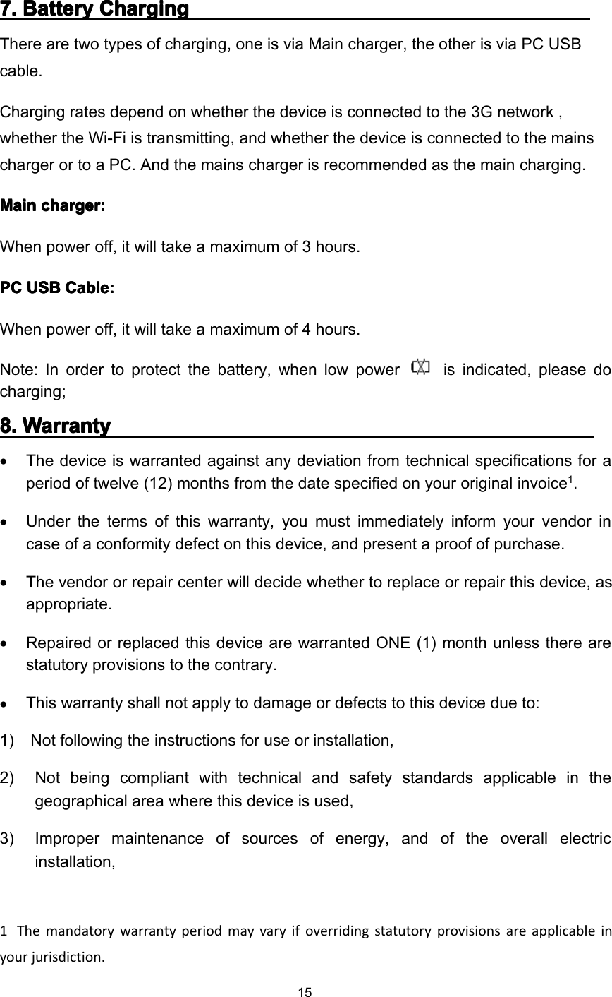 157777 .... BatteryBatteryBatteryBattery ChargingChargingChargingChargingThere are two types of charging, one is via Main charger, the other is via PC USBcable.Charging rates depend on whether the device is connected to the 3G network ,whether the Wi-Fi is transmitting, and whether the device is connected to the mainscharger or to a PC. And the mains charger is recommended as the main charging.MainMainMainMain charger:charger:charger:charger:When power off, it will take a maximum of 3 hours.PCPCPCPC USBUSBUSBUSB Cable:Cable:Cable:Cable:When power off, it will take a maximum of 4 hours.Note: In order to protect the battery, when low power is indicated, please docharging;8888 .... WWWW arrantyarrantyarrantyarranty•The device is warranted against any deviation from technical specifications for aperiod of twelve (12) months from the date specified on your original invoice1.•Under the terms of this warranty, you must immediately inform your vendor incase of a conformity defect on th is device , and present a proof of purchase.•The vendor or repair center will decide whether to replace or repair this device , asappropriate.•Repaired or replaced this device are warranted ONE (1) month unless there arestatutory provisions to the contrary.•This warranty shall not apply to damage or defects to this device due to:1) N ot following the instructions for use or installation,2) N ot being compliant with technical and safety standards applicable in thegeographical area where th is device is used,3) I mproper maintenance of sources of energy, and of the overall electricinstallation,1The mandatory warranty period may vary if overriding statutory provisions are applicable inyour jurisdiction.