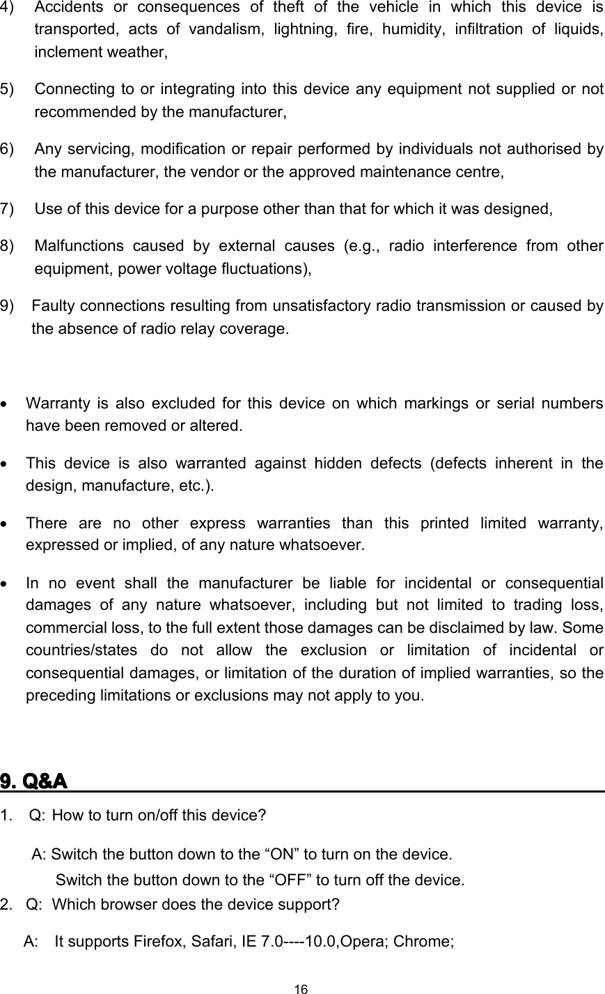 164) A ccidents or consequences of theft of the vehicle in which this device istransported, acts of vandalism, lightning, fire, humidity, infiltration of liquids,inclement weather,5) C onnecting to or integrating into this device any equipment not supplied or notrecommended by the manufacturer,6) A ny servicing, modification or repair performed by individuals not authorised bythe manufacturer, the vendor or the approved maintenance centre,7) U se of this device for a purpose other than that for which it was designed,8 ) M alfunctions caused by external causes (e.g., radio interference from otherequipment, power voltage fluctuations),9 ) F aulty connections resulting from unsatisfactory radio transmission or caused bythe absence of radio relay coverage.•Warranty is also excluded for this device on which markings or serial numbershave been removed or altered.•This device is also warranted against hidden defects (defects inherent in thedesign, manufacture, etc.).•There are no other express warranties than this printed limited warranty,expressed or implied, of any nature whatsoever.•In no event shall the manufacturer be liable for incidental or consequentialdamages of any nature whatsoever, including but not limited to trading loss,commercial loss, to the full extent those damages can be disclaimed by law. Somecountries/states do not allow the exclusion or limitation of incidental orconsequential damages, or limitation of the duration of implied warranties, so thepreceding limitations or exclusions may not apply to you.9999 .... Q&amp;AQ&amp;AQ&amp;AQ&amp;A1. Q: How to turn on/ off t his device ?A: Switch the button down to the “ ON ” to turn on the device.Switch the button down to the “ OFF ” to turn off the device.2 . Q: Which browser does the device support?A: It supports Firefox, Saf a ri, IE 7 .0---- 10 .0,Opera; Chrome;