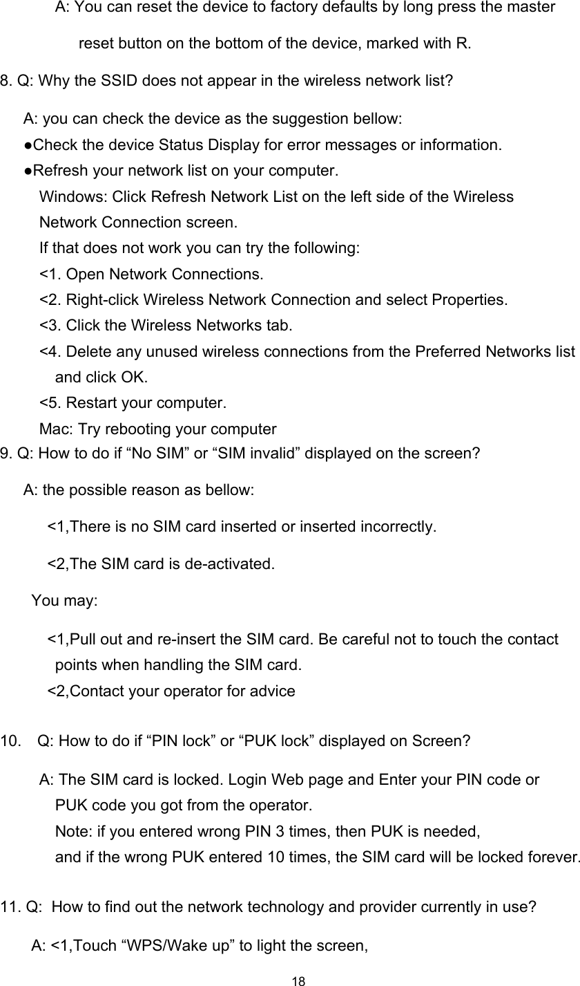18A: You can reset the device to factory defaults by long press the masterreset button on the bottom of the device, marked with R.8. Q: Why the SSID does not appear in the wireless network list ?A: you can check the device as the suggestion bellow:● Check the device Status Display for error messages or information.● Refresh your network list on your computer.Windows: Click Refresh Network List on the left side of the WirelessNetwork Connection screen.If that does not work you can try the following:&lt; 1. Open Network Connections.&lt; 2. Right-click Wireless Network Connection and select Properties.&lt; 3. Click the Wireless Networks tab.&lt; 4. Delete any unused wireless connections from the Preferred Networks listand click OK.&lt; 5. Restart your computer.Mac: Try rebooting your computer9. Q: How to do if “ No SIM ” or “ SIM invalid ” d isplay ed on the screen ?A: the possible reason as bellow:&lt;1,There is no SIM card inserted or inserted incorrectly.&lt;2,The SIM card is de-activated.You may:&lt;1,Pull out and re-insert the SIM card. Be careful not to touch the contactpoints when handling the SIM card.&lt;2,Contact your operator for advice10. Q: How to do if “ PIN lock ” or “ PUK lock ” displayed on Screen ?A: The SIM card is locked. Login Web page and Enter your PIN code orPUK code you got from the operator.Note: if you entered wrong PIN 3 times, then PUK is needed,and if the wrong PUK entered 10 times, the SIM card will be locked forever.11. Q: How to find out the network technology and provider currently in use?A: &lt;1, Touch “ WPS/Wake up ” to light the screen,