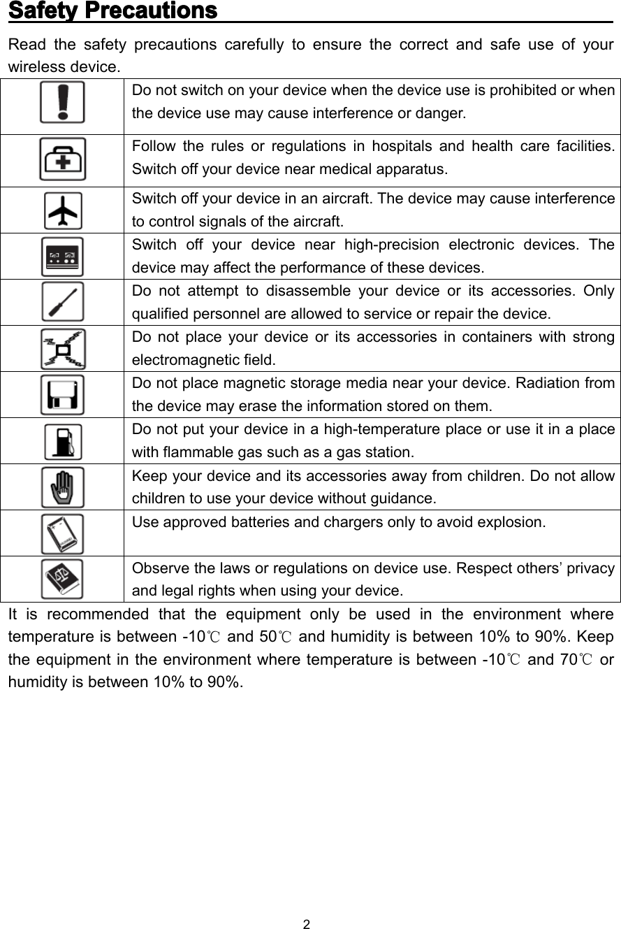 2SafetySafetySafetySafety PrecautionsPrecautionsPrecautionsPrecautionsRead the safety precautions carefully to ensure the correct and safe use of yourwireless device.Do not switch on your device when the device use is prohibited or whenthe device use may cause interference or danger.Follow the rules or regulations in hospitals and health care facilities.Switch off your device near medical apparatus.Switch off your device in an aircraft. The device may cause interferenceto control signals of the aircraft.Switch off your device near high-precision electronic devices. Thedevice may affect the performance of these devices.Do not attempt to disassemble your device or its accessories. Onlyqualified personnel are allowed to service or repair the device.Do not place your device or its accessories in containers with strongelectromagnetic field.Do not place magnetic storage media near your device. Radiation fromthe device may erase the information stored on them.Do not put your device in a high-temperature place or use it in a placewith flammable gas such as a gas station.Keep your device and its accessories away from children. Do not allowchildren to use your device without guidance.Use approved batteries and chargers only to avoid explosion.Observe the laws or regulations on device use. Respect others’privacyand legal rights when using your device.It is recommended that the equipment only be used in the environment wheretemperature is between -1 0℃and 50℃and humidity is between 10% to 90%. Keepthe equipment in the environment where temperature is between -10℃and 70℃orhumidity is between 10% to 90%.