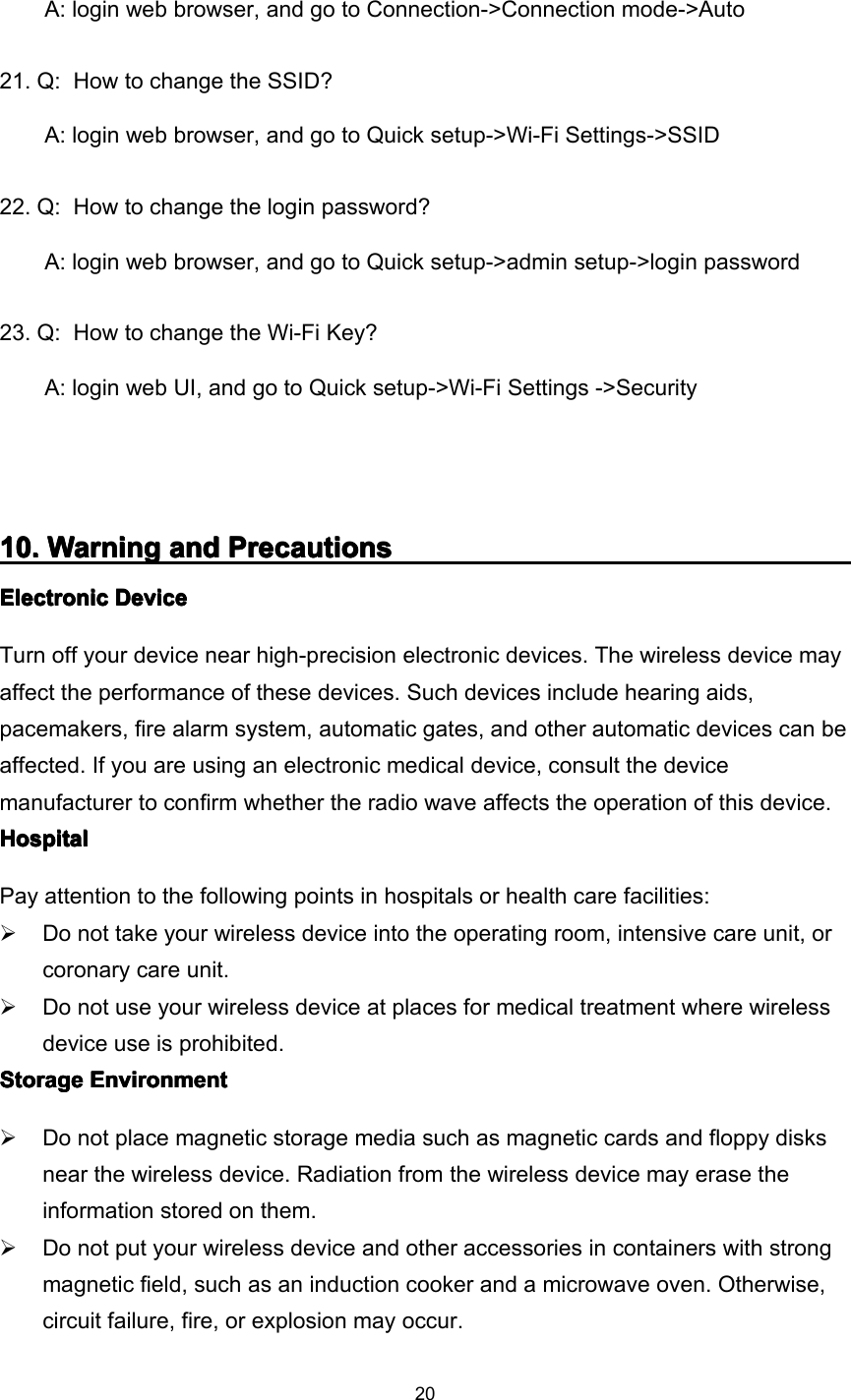 20A: login web browser, and go to Connection-&gt;Connection mode-&gt;Auto21. Q: H ow to change the SSID ?A: login web browser, and go to Quick setup-&gt;Wi-Fi Settings-&gt;SSID22. Q: H ow to change the login password ?A: login web browser, and go to Quick setup-&gt;admin setup-&gt;login password23. Q: H ow to change the Wi-Fi Key ?A: login web UI, and go to Quick setup-&gt;Wi-Fi Settings -&gt;Security10101010 .... WarningWarningWarningWarning andandandand PrecautionsPrecautionsPrecautionsPrecautionsElectronicElectronicElectronicElectronic DeviceDeviceDeviceDeviceTurn off your device near high-precision electronic devices. The wireless device mayaffect the performance of these devices. Such devices include hearing aids,pacemakers, fire alarm system, automatic gates, and other automatic devices can beaffected. If you are using an electronic medical device, consult the devicemanufacturer to confirm whether the radio wave affects the operation of this device.HospitalHospitalHospitalHospitalPay attention to the following points in hospitals or health care facilities:Do not take your wireless device into the operating room, intensive care unit, orcoronary care unit.Do not use your wireless device at places for medical treatment where wirelessdevice use is prohibited.StorageStorageStorageStorage EnvironmentEnvironmentEnvironmentEnvironmentDo not place magnetic storage media such as magnetic cards and floppy disksnear the wireless device. Radiation from the wireless device may erase theinformation stored on them.Do not put your wireless device and other accessories in containers with strongmagnetic field, such as an induction cooker and a microwave oven. Otherwise,circuit failure, fire, or explosion may occur.