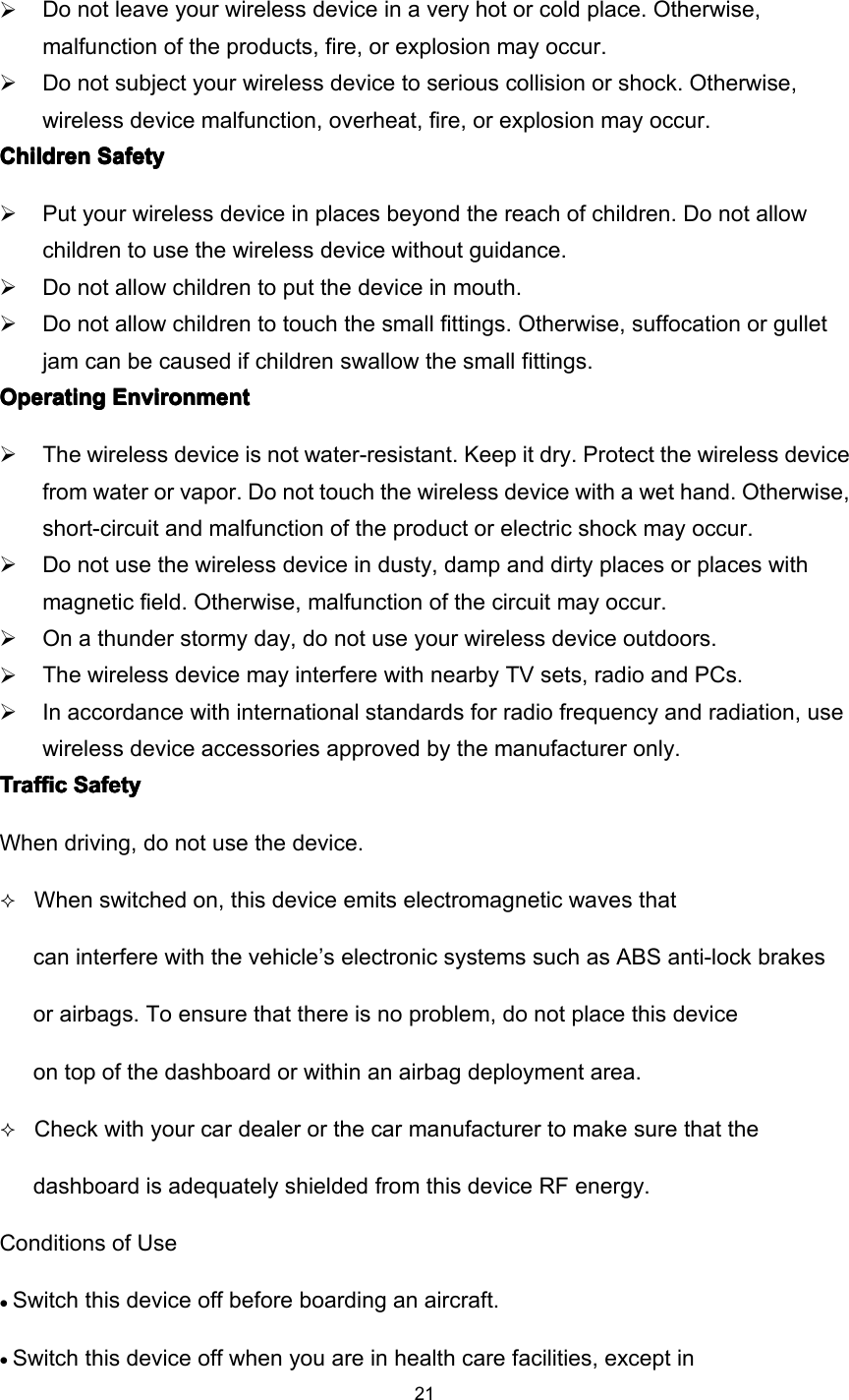 21Do not leave your wireless device in a very hot or cold place. Otherwise,malfunction of the products, fire, or explosion may occur.Do not subject your wireless device to serious collision or shock. Otherwise,wireless device malfunction, overheat, fire, or explosion may occur.ChildrenChildrenChildrenChildren SafetySafetySafetySafetyPut your wireless device in places beyond the reach of children. Do not allowchildren to use the wireless device without guidance.Do not allow children to put the device in mouth.Do not allow children to touch the small fittings. Otherwise, suffocation or gulletjam can be caused if children swallow the small fittings.OperatingOperatingOperatingOperating EnvironmentEnvironmentEnvironmentEnvironmentThe wireless device is not water-resistant. Keep it dry. Protect the wireless devicefrom water or vapor. Do not touch the wireless device with a wet hand. Otherwise,short-circuit and malfunction of the product or electric shock may occur.Do not use the wireless device in dusty, damp and dirty places or places withmagnetic field. Otherwise, malfunction of the circuit may occur.On a thunder stormy day, do not use your wireless device outdoors.The wireless device may interfere with nearby TV sets, radio and PCs.In accordance with international standards for radio frequency and radiation, usewireless device accessories approved by the manufacturer only.TrafficTrafficTrafficTraffic SafetySafetySafetySafetyWhen driving, do not use the device .When switched on, th is device emits electromagnetic waves thatcan interfere with the vehicle ’ s electronic systems such as ABS anti-lock brakesor airbags. To ensure that there is no problem , do not place th is deviceon top of the dashboard or within an airbag deployment area.Check with your car dealer or the car manufacturer to make sure that thedashboard is adequately shielded from this device RF energy.Conditions of Use• Switch th is device off before boarding an aircraft.• Switch th is device off when you are in health care facilities, except in