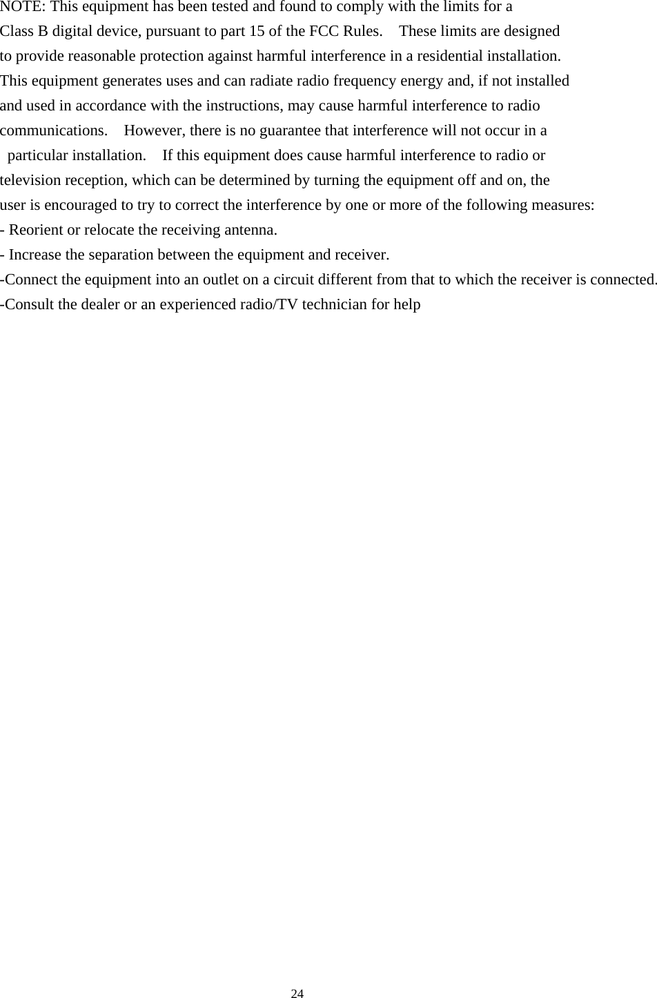     NOTE: This equipment has been tested and found to comply with the limits for a   Class B digital device, pursuant to part 15 of the FCC Rules.    These limits are designed   to provide reasonable protection against harmful interference in a residential installation.     This equipment generates uses and can radiate radio frequency energy and, if not installed   and used in accordance with the instructions, may cause harmful interference to radio   communications.    However, there is no guarantee that interference will not occur in a  particular installation.  If this equipment does cause harmful interference to radio or   television reception, which can be determined by turning the equipment off and on, the   user is encouraged to try to correct the interference by one or more of the following measures: - Reorient or relocate the receiving antenna. - Increase the separation between the equipment and receiver. -Connect the equipment into an outlet on a circuit different from that to which the receiver is connected. -Consult the dealer or an experienced radio/TV technician for help                            24 
