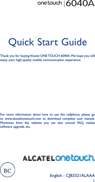 1English - CJB3321ALAAAQuick Start GuideThank you for buying Alcatel ONE TOUCH 6040A. We hope you will enjoy your high-quality mobile communication experience.6040AFor more information about how to use the cellphone, please go to www.alcatelonetouch.com to download complete user manual. Moreover, from the website you can also consult FAQ, realize software upgrade, etc.