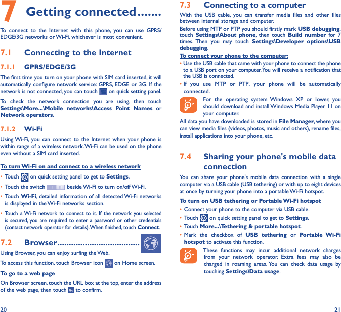 20 217 Getting connected �������To connect to the Internet with this phone, you can use GPRS/EDGE/3G networks or Wi-Fi, whichever is most convenient.7�1  Connecting to the Internet7�1�1  GPRS/EDGE/3GThe first time you turn on your phone with SIM card inserted, it will automatically configure network service: GPRS, EDGE or 3G. If the network is not connected, you can touch   on quick setting panel.To check the network connection you are using, then touch Settings\More���\Mobile networks\Access Point Names or Network operators�7�1�2  Wi-FiUsing Wi-Fi, you can connect to the Internet when your phone is within range of a wireless network. Wi-Fi can be used on the phone even without a SIM card inserted.To turn Wi-Fi on and connect to a wireless network• Touch   on quick setting panel to get to Settings.• Touch the switch   beside Wi-Fi to turn on/off Wi-Fi.• Touch Wi-Fi, detailed information of all detected Wi-Fi networks is displayed in the Wi-Fi networks section.• Touch a Wi-Fi network to connect to it. If the network you selected is secured, you are required to enter a password or other credentials (contact network operator for details). When finished, touch Connect.7�2  Browser ������������������������������������Using Browser, you can enjoy surfing the Web.To access this function, touch Browser icon   on Home screen.To go to a web pageOn Browser screen, touch the URL box at the top, enter the address of the web page, then touch   to confirm. 7�3  Connecting to a computerWith the USB cable, you can transfer media files and other files between internal storage and computer. Before using MTP or PTP you should firstly mark USB debugging, touch  Settings\About phone, then touch Build number for 7 times. Then you may touch Settings\Developer options\USB debugging. To connect your phone to the computer:•Use the USB cable that came with your phone to connect the phone to a USB port on your computer. You will receive a notification that the USB is connected.• If you use MTP or PTP, your phone will be automatically connected. For the operating system Windows XP or lower, you should download and install Windows Media Player 11 on your computer.All data you have downloaded is stored in File Manager, where you can view media files (videos, photos, music and others), rename files, install applications into your phone, etc.7�4  Sharing your phone&apos;s mobile data connectionYou can share your phone&apos;s mobile data connection with a single computer via a USB cable (USB tethering) or with up to eight devices at once by turning your phone into a portable Wi-Fi hotspot.To turn on USB tethering or Portable Wi-Fi hotspot• Connect your phone to the computer via USB cable.• Touch   on quick setting panel to get to Settings�• Touch More���\Tethering &amp; portable hotspot.• Mark the checkbox of USB tethering or Portable Wi-Fi hotspot to activate this function. These functions may incur additional network charges from your network operator. Extra fees may also be charged in roaming areas. You can check data usage by touching Settings\Data usage.