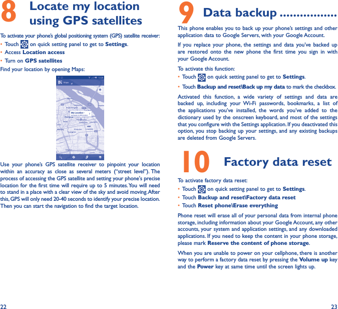 22 238   Locate my location using GPS satellitesTo activate your phone’s global positioning system (GPS) satellite receiver:• Touch   on quick setting panel to get to Settings.• Access Location access• Turn on GPS satellitesFind your location by opening Maps:Use your phone’s GPS satellite receiver to pinpoint your location within an accuracy as close as several meters (“street level”). The process of accessing the GPS satellite and setting your phone&apos;s precise location for the first time will require up to 5 minutes. You will need to stand in a place with a clear view of the sky and avoid moving. After this, GPS will only need 20-40 seconds to identify your precise location. Then you can start the navigation to find the target location.9 Data backup �����������������This phone enables you to back up your phone’s settings and other application data to Google Servers, with your Google Account. If you replace your phone, the settings and data you’ve backed up are restored onto the new phone the first time you sign in with your Google Account. To activate this function:• Touch   on quick setting panel to get to Settings.• Touch Backup and reset\Back up my data to mark the checkbox.Activated this function, a wide variety of settings and data are backed up, including your Wi-Fi passwords, bookmarks, a list of the applications you’ve installed, the words you’ve added to the dictionary used by the onscreen keyboard, and most of the settings that you configure with the Settings application. If you deactivated this option, you stop backing up your settings, and any existing backups are deleted from Google Servers.10  Factory data reset  To activate factory data reset:• Touch   on quick setting panel to get to Settings.• Touch Backup and reset\Factory data reset• Touch Reset phone\Erase everythingPhone reset will erase all of your personal data from internal phone storage, including information about your Google Account, any other accounts, your system and application settings, and any downloaded applications. If you need to keep the content in your phone storage, please mark Reserve the content of phone storage.When you are unable to power on your cellphone, there is another way to perform a factory data reset by pressing the Volume up key and the Power key at same time until the screen lights up.